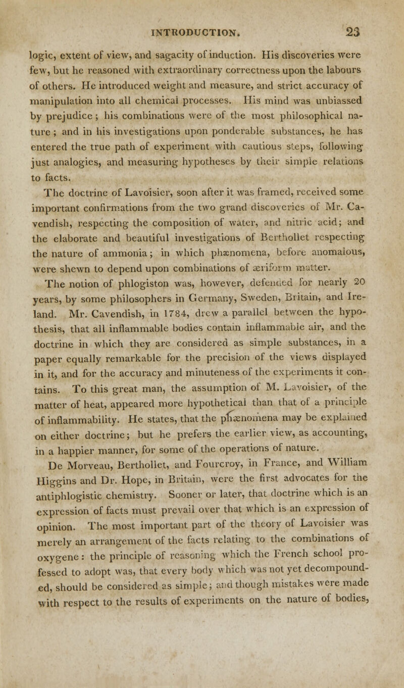 logic, extent of view, and sagacity of induction. His discoveries were few, but he reasoned with extraordinary correctness upon the labours of others. He introduced weight and measure, and strict accuracy of manipulation into all chemicai processes. His mind was unbiassed by prejudice ; his combinations were of the most philosophical na- ture ; and in his investigations upon ponderable substances, he has entered the true path of experiment with cautious steps, following just analogies, and measuring hypotheses by their simple relations to facts. The doctrine of Lavoisier, soon after it was framed, received some important confirmations from the two grand discoveries of Mr. Ca- vendish, respecting the composition of water, and nitric acid; and the elaborate and beautiful investigations of Berthollet respecting the nature of ammonia; in which phxnomena, before anomalous, were shewn to depend upon combinations of aeriform mutter. The notion of phlogiston was, however, defended for nearly 20 years, by some philosophers in Germany, Sweden, Britain, and Ire- land. Mr. Cavendish, in 1784, drew a parallel between the hypo- thesis, that all inflammable bodies contain inflammable air, and the doctrine in which they are considered as simple substances, in a paper equally remarkable for the precision of the views displayed in it, and for the accuracy and minuteness of the experiments it eon- tains. To this great man, the assumption of M. Lavoisier, of the matter of heat, appeared more hypothetical than that of a principle of inflammability. He states, that the phenomena may be expLi led on either doctrine; but he prefers the earlier view, as accounting, in a happier manner, for some of the operations of nature. De Morveau, Berthollet, and Fourcroy, in France, and William Higgins and Dr. Hope, in Britain, were the first advocates for the antiphlogistic chemistry. Sooner or later, that doctrine which is an expression of facts must prevail over that which is an expression of opinion. The most important part of the theory of Lavoisier was merely an arrangement of the facts relating to the combinations of oxygene: the principle of rcasoirng, which the French school pro- fessed to adopt was, that every body which was not yet decompound- ed, should be considered as simple; and though mistakes were made with respect to the results of experiments on the nature of bodies,