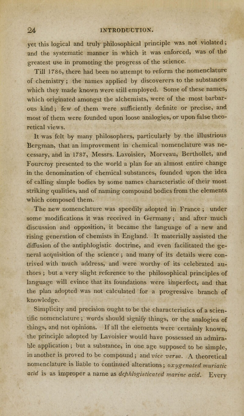 yet this logical and truly philosophical principle was not violated; and the systematic manner in which it was enforced, was of the greatest use in promoting the progress of the science. Till 1786, there had been no attempt to reform the nomenclature of chemistry; the names applied by discoverers to the substances which they made known were still employed. Some of these names, which originated amongst the alchemists, were of the most barbar- ous kind; few of them were sufficiently definite or precise, and most of them were founded upon loose analogies, or upon false theo- retical views. It was felt by many philosophers, particularly by the illustrious Bergman, that an improvement in chemical nomenclature was ne- cessary, and in 1787, Messrs. Lavoisier, Morveau, Berthollet, and Fourcroy presented to the world a plan for an almost entire change in the denomination of chemical substances, founded upon the idea of calling simple bodies by some names characteristic of their most striking qualities, and of naming compound bodies from the elements which composed them. The new nomenclature was speedily adopted in France ; under some modifications it was received in Germany; and after much discussion and opposition, it became the language of a new and rising generation of chemists in England. It materially assisted the diffusion of the antiphlogistic doctrine, and even facilitated the ge- neral acquisition of the science ; and many of its details were con- trived with much address, and were worthy of its celebrated au- thors ; but a very slight reference to the philosophical principles of language will evince that its foundations were imperfect, and that the plan adopted was not calculated for a progressive branch of knowledge. Simplicity and precision ought to be the characteristics of a scien- tific nomenclature ; words should signify things, or the analogies of things, and not opinions. If all the elements were certainly known, the principle adopted by Lavoisier would have possessed an admira- ble application; but a substance, in one age supposed to be simple, in another is proved to be compound ; and vice versa. A theoretical nomenclature is liable to continued alterations; oxygenated muriatic acid is as improper a name as defihlogisticated marine acid. Every