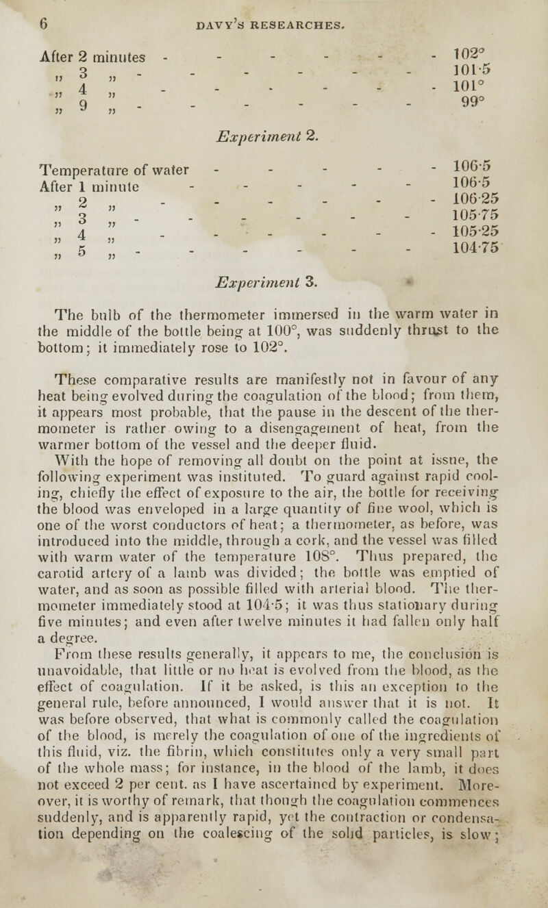 After 2 minutes - - 102° 3 ..-- 101-5  J  101°  9  . . - - - - 99° j) J n Experiment 2. Temperature of water ----- 106j After 1 minute ----- 106-5 2 ------ 106-25  3  . . . - - - 105-75  4  . - - - - 105-25  5  . . - - - - 104-75 Experiment 3. The bulb of the thermometer immersed in the warm water in the middle of the bottle being at 100°, was suddenly thrust to the bottom; it immediately rose to 102°. These comparative results are manifestly not in favour of any heat being evolved during the coagulation of the blond; from them, it appears most probable, that the pause in the descent of the ther- mometer is rather owing to a disengagement of heat, from the warmer bottom of the vessel and the deeper fluid. With the hope of removing all doubt on the point at issue, the following experiment was instituted. To guard against rapid cool- ing, chiefly the effect of exposure to the air, the bottle for receiving the blood was enveloped in a large quantity of fine wool, which is one of the worst conductors of heat; a thermometer, as before, was introduced into the middle, through a cork, and the vessel was filled with warm water of the temperature 10S°. Thus prepared, the carotid artery of a lamb was divided; the bottle was emptied of water, and as soon as possible filled with arterial blood. The ther- mometer immediately stood at 104-5; it was thus stationary during five minutes; and even after twelve minutes it had fallen only half a degree. From these results generally, it appears to me, the conclusion is unavoidable, that little or no heat is evolved from the blood, as the effect of coagulation. If it be asked, is this an exception to the general rule, before announced, 1 would answer that it is not. It was before observed, that what is commonly called the coagulation of the blood, is merely the coagulation of one of the ingredients of this fluid, viz. the fibrin, which constitutes only a very small part of the whole mass; for instance, in the blood of the lamb, it does not exceed 2 per cent, as I have ascertained by experiment. More- over, it is worthy of remark, that though the coagulation commences suddenly, and is apparently rapid, yet the contraction or condensa- tion depending on the coalescing of the solid particles, is slow;