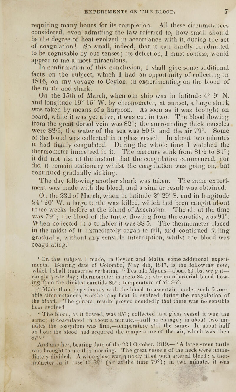 requiring many hours for its completion. All these circumstances considered, even admitting the law referred to, how small should be the degree of heat evolved in accordance with it, during the act of coagulation ! So small, indeed, that it can hardly be admitted to be cognisable by our senses; its detection, 1 must confess, would appear to me almost miraculous. In confirmation of this conclusion, I shall give some additional facts on the subject, which I had an opportunity of collecting in 1816, on my voyage to Ceylon, in experimenting on the blood of the turtle and shark. On the 15th of March, when our ship was in latitude 4° 9' N. and longitude 19° 15' W. by chronometer, at sunset, a large shark was taken by means of a harpoon. As soon as it was brought on board, while it was yet alive, it was cut in two. The blood flowing from the great dorsal vein was 82°; the surrounding thick muscles were 82*5, the water of the sea was 805, and the air 79°. Some of the blood was collected in a glass vessel. In about two minutes it had fiunly coagulated. During the whole time I watched the thermometer immersed in it. The mercury sunk from 815 to 8L°; it did not rise at the instant that the coagulation commenced, nor did it remain stationary whilst the coagulation was going on, but continued gradually sinking. The day following another shark was taken. The same experi- ment was made with the blood, and a similar result was obtained. On the 23d of March, when in latitude 2° 29' S. and in longitude 24° 30' W. a large turtle was killed, which had been caught about three weeks before at the island of Ascension. The air at the time was 79°; the blood of the turtle, flowing from the carotids, was 91°. When collected in a tumbler it was 885. The thermometer placed in the midst of it immediately began to fall, and continued falling gradually, without any sensible interruption, whilst the blood was coagulating.1 1 On this subject I made, in Ceylon and Malta, some additional experi- ments. Bearing date of Colombo, May 4th, 1817, is the following note, which I shall transcribe verbatim. Testudo Mydas—about 50 lbs. weight— eaught yesterday; thermometer in recto 845; stream of arterial blood flow- ing'from the divided carotids 85°; temperature of air S6°.  Made three experiments with the blood to ascertain, under such favour- able circumstances, whether any heat is evolved during the coagulation of the blood. The general results proved decidedly that there was no sensible hea, evolved. The blood, as it flowed, was 85°; collected in a glass vessel it was the same; it coagulated in about a minute,—still no change; in about two mi- nutes the coagulum was firm,— temperature still the same. In about half on hour the blood had acquired the temperature of the air, which was then 87°. And another, bearing date of the 23d October, 1819.—A large green turtle was brought to me this morning. The great vessels of the neck were imme- diately divided. A wine glass was quickly filled with arterial blood : a ther- mometer in it rose to S2° (air at the time 79°); in two minutes it was