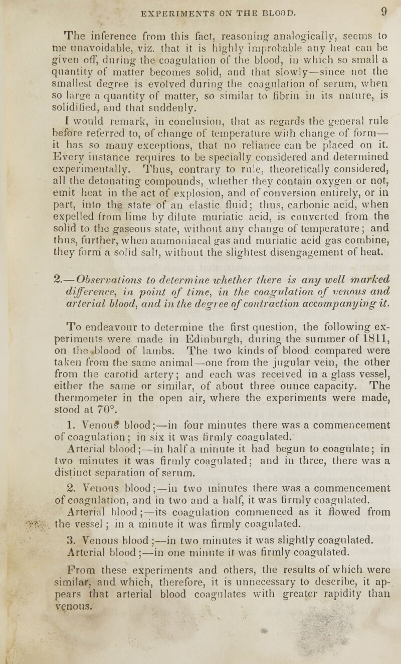 The inference from this fact, reasoning analogically, seems to me unavoidable, viz. that it is highly improbable any heal can be given off, during the coagulation of the blood, in which so small a quantity of matter becomes solid, and that slowly—since not the smallest degree is evolved during the coagulation of serum, when so large a quantity of matter, so similar to fibrin in its nature, is solidified, and that suddeuly. I would remark, in conclusion, that as regards the general rule before referred to, of change of temperature with change of form— it has so many exceptions, that no reliance can be placed on it. Every instance requires to be specially considered and determined experimentally. Thus, contrary to rule, theoretically considered, all the detonating compounds, whether they contain oxygen or not, emit heat in the act of explosion, and of conversion entirely, or in part, into the state of an elastic fluid; thus, carbonic acid, when expelled from lime by dilute muriatic acid, is converted from the solid to the gaseous state, without any change of temperature; and thus, further, when ammouiacal gas and muriatic acid gas combine, they form a solid salt, without the slightest disengagement of heat. 2.— Observations to determine whether there is any well marked difference, in point of time, in the coagvlation of venous and arterial blood, and in the degree of contraction accompanying it. To endeavour to determine the first question, the following ex- periments were made in Edinburgh, during the summer of 1811, on the sblood of lambs. The two kinds of blood compared were taken from the same animal—one from the jugular vein, the other from the carotid artery; and each was received in a glass vessel, either the same or similar, of about three ounce capacity. The thermometer in the open air, where the experiments were made, stood at 70°. 1. Venous* blood;—in four minutes there was a commencement of coagulation; in six it was firmly coagulated. Arterial blood;—in half a minute it had begun to coagulate; in two minutes it was firmly coagulated; and in three, there was a distinct separation of serum. 2. Venous blood;—in two minutes there was a commencement of coagulation, and in two and a half, it was firmly coagulated. Arterial blood ;—its coagulation commenced as it flowed from the vessel; in a minute it was firmly coagulated. 3. Venous blood ;—in two minutes it was slightly coagulated. Arterial blood;—in one minute it was firmly coagulated. From these experiments and others, the results of which were similar, and which, therefore, it is unnecessary to describe, it ap- pears that arterial blood coagulates with greater rapidity than venous.