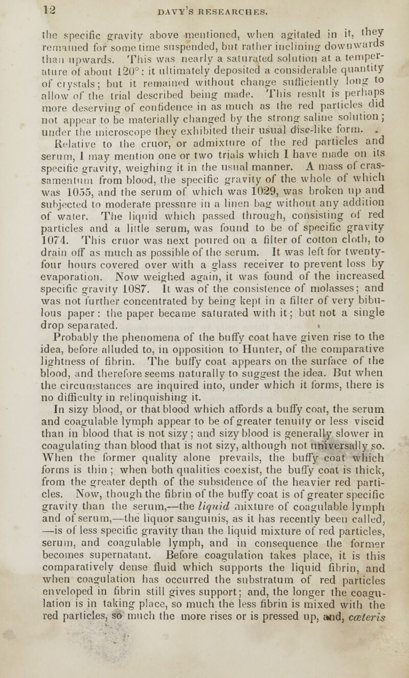 the specific gravity above mentioned, when agitated in it, they remained for sometime suspended, but rather inclining downwards than upwards. This was nearly a saturated solution at a temper- ature of about 120°: it ultimately deposited a considerable quantity of crystals; but it remained without change sufficiently long to allow of the trial described being made. This result is perhaps more deserving of confidence in as much as the red particles did not appear to be materially changed by the strong saline solution ; under the microscope they exhibited their usual disc-like form. . Relative to the cruor,or admixture of the red particles and serum, I may mention one or two trials which I have made on its specific gravity, weighing it in the usual manner. A mass of cras- samentum from blood, the specific gravity of the whole of which was 1055, and the serum of which was 1029, was broken up and subjected to moderate pressure in a linen bag without any addition of water. The liquid which passed through, consisting of red. particles and a little serum, was found to be of specific gravity 1074. This cruor was next poured on a filter of cotton cloth, to drain off as much as possible of the serum. It was left for twenty- four hours covered over with a glass receiver to prevent loss by evaporation. Now weighed again, it was found of the increased specific gravity 1087. It was of the consistence of molasses; and was not further concentrated by being kept in a filter of very bibu- lous paper: the paper became saturated with it; but not a single drop separated. » Probably the phenomena of the buffy coat have given rise to the idea, before alluded to, in opposition to Hunter, of the comparative lightness of fibrin. The buffy coat appears on the surface of the blood, and therefore seems naturally to suggest the idea. But when the circumstances are inquired into, under which it forms, there is no difficulty in relinquishing it. In sizy blood, or that blood which affords a buffy coat, the serum and coagulable lymph appear to be of greater tenuity or less viscid than in blood that is not sizy; and sizy blood is generally slower in. coagulating than blood that is not sizy, although not universally so. When the former quality alone prevails, the buffy coat which forms is thin ; when both qualities coexist, the buffy coat is thick, from the greater depth of the subsidence of the heavier red parti- cles. Now, though the fibrin of the buffy coat is of greater specific gravity than the serum,—the liquid mixture of coagulable lymph and of serum,—the liquor sanguinis, as it has recently been called, —is of less specific gravity than the liquid mixture of red particles, serum, and coagulable lymph, and in consequence the former becomes supernatant. Before coagulation takes place, it is this comparatively dense fluid which supports the liquid fibrin, and when coagulation has occurred the substratum of red particles enveloped in fibrin still gives support; and, the longer the coagu- lation is in taking place, so much the less fibrin is mixed with the red particles, so much the more rises or is pressed up, and, cceteris