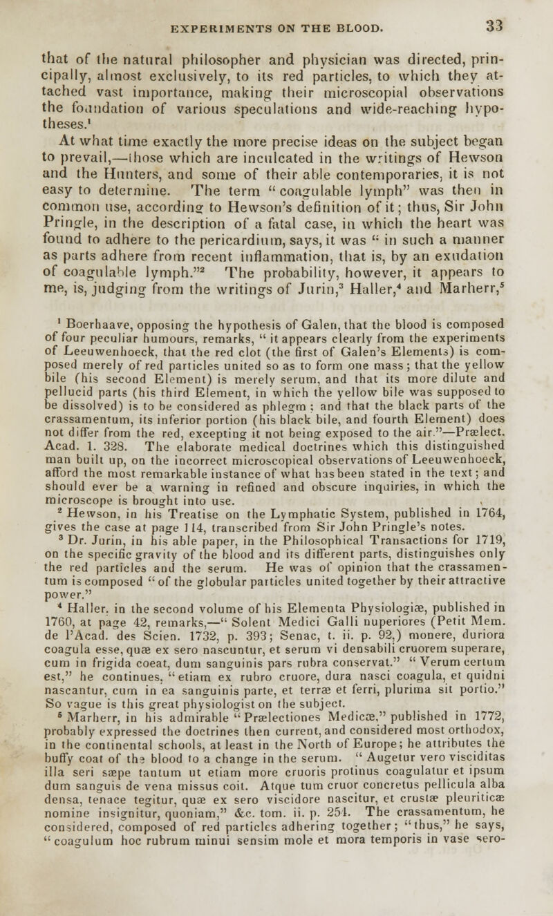 that of the natural philosopher and physician was directed, prin- cipally, almost exclusively, to its red particles, to which they at- tached vast importance, making their microscopial observations the foundation of various speculations and wide-reaching hypo- theses.1 At what time exactly the more precise ideas on the subject began to prevail,—I hose which are inculcated in the writings of Hewson and the Hunters, and some of their able contemporaries, it is not easy to determine. The term coagulable lymph was then in common use, according to Hewson's definition of it; thus, Sir John Pringle, in the description of a fatal case, in which the heart was found to adhere to the pericardium, says, it was  in such a manner as parts adhere from recent inflammation, that is, by an exudation of coagulable lymph.2 The probability, however, it appears to me, is, judging from the writings of Jurin,3 Haller,4 and Marherr,5 1 Boerhaave, opposing the hypothesis of Galen, that the blood is composed of four peculiar humours, remarks,  it appears clearly from the experiments of Leeuwenhoeck, that the red clot (the first of Galen's Elements) is com- posed merely of red particles united so as to form one mass; that the yellow bile (his second Element) is merely serum, and that its more dilute and pellucid parts (his third Element, in which the yellow bile was supposed to be dissolved) is to be considered as phlegm : and that the black parts of the crassamentum, its inferior portion (his black bile, and fourth Element) does not differ from the red, excepting it not being exposed to the air.—Prselect. Acad. 1. 328. The elaborate medical doctrines which this distinguished man built up, on the incorrect microscopical observations of Leeuwenhoeck, afford the most remarkable instance of what has been stated in the text; and should ever be a warning in refined and obscure inquiries, in which the microscope is brought into use. 2 Hewson, in his Treatise on the Lymphatic System, published in 1764, gives the case at page 114, transcribed from Sir John Pringle's notes. 3 Dr. Jurin, in his able paper, in the Philosophical Transactions for 1719, on the specific gravity of the blood and its different parts, distinguishes only the red particles and the serum. He was of opinion that the crassamen- tum is composed t; of the globular particles united together by their attractive power. 4 Haller. in the second volume of his Elementa Physiologiae, published in 1760, at page 42, remarks,— Solent Medici Galli nuperiores (Petit Mem. de l'Acad. des Scien. 1732, p. 393; Senac, t. ii. p. 92,) monere, duriora coagula esse, quae ex sero nascuntur, et serum vi densabili cruorem superare, cum in frigida coeat, dum sanguinis pars rubra conservat. Verum cerium est, he continues, etiam ex rubro cruore, dura nasci coagula, et quidni nascantur, cum in ea sanguinis parte, et terrae et ferri, plurima sit portio. So vague is this great physiologist on the subject. 6 Marherr, in his admirable  Praelectiones Medicos, published in 1772, probably expressed the doctrines then current, and considered most orthodox, in the continental schools, at least in the North of Europe; he attributes the buffy coat of th? blood to a change in the serum.  Augetur vero visciditas ilia seri ssepe tantum ut etiam more cruoris protinus coagulatur et ipsum dum sanguis de vena missus coit. Atque turn cruor concretus pellicula alba densa, tenace tegitur, quae ex sero viscidore nascitur, et crusta? pleuriticae nomine insignitur, quoniam, &c. torn. ii. p. 251. The crassamentum, he considered, composed of red particles adhering together; thus, he says, coagulum hoc rubrum minui sensim mole et mora temporis in vase sero-