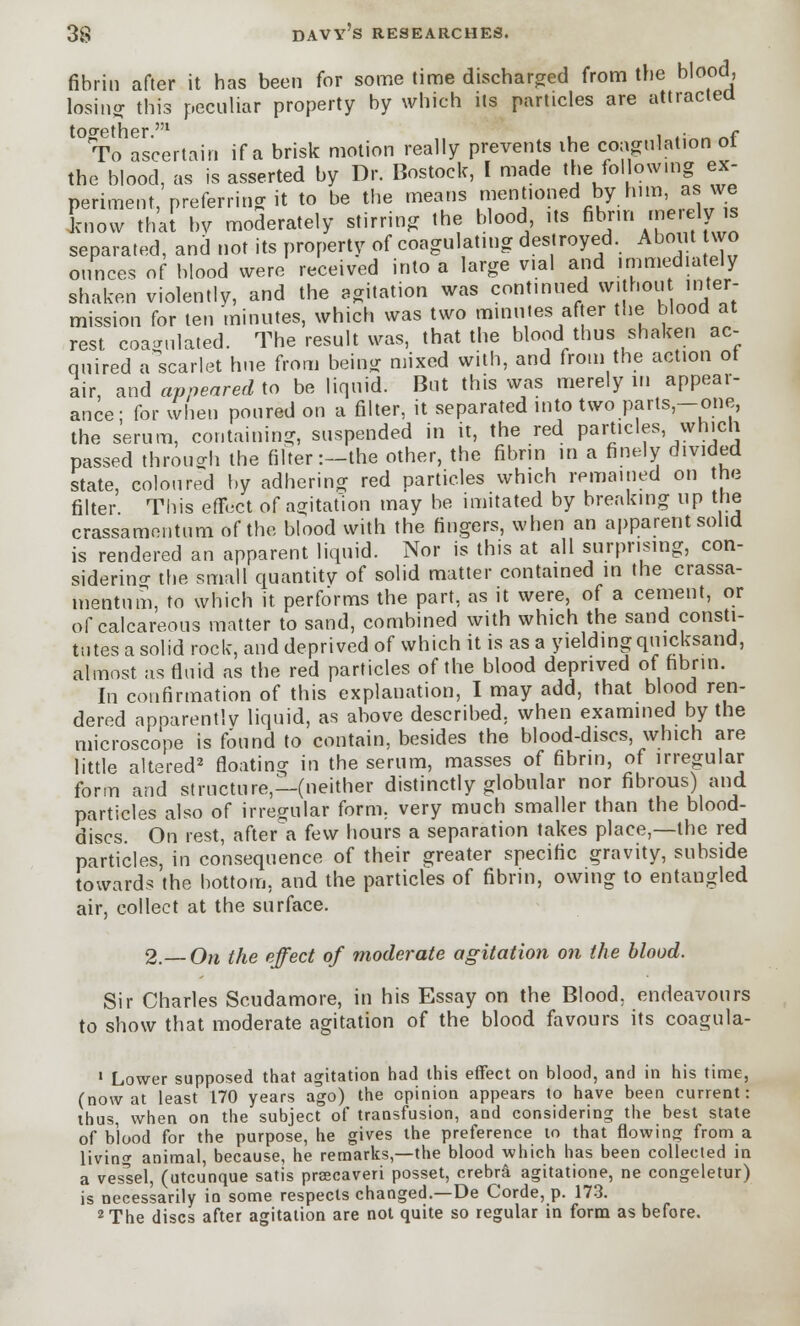 fibrin after it has been for some time discharged from the blood, losing this peculiar property by which its particles are attracted together l r To ascertain if a brisk motion really prevents the coagulation ol the blood, as is asserted by Dr. Bostock, I made the fol owing ex- periment, preferring it to be the means mentioned by him, as we know that by moderately stirring the blood its fibrin merelyjs separated, and not its property of coagulating destroyed. About wo ounces of blood were received into a large vial and immediately shaken violently, and the agitation was continued without inter- mission for ten minutes, which was two minutes after the blood at rest coagulated. The result was, that the blood thus shaken ac- quired a scarlet hue from being mixed with, and from the action ot air, and appeared to be liquid. But this was merely in appear- ance; for when poured on a filter, it separated into two parts-one, the serum, containing, suspended in it, the red particles which passed through the filter:—the other, the fibrin in a finely divided state, coloured by adhering red particles which remained on the filter This effect of agitation may be imitated by breaking up the crassamentum of the blood with the fingers, when an apparent solid is rendered an apparent liquid. Nor is this at all surprising, con- sidering the small quantity of solid matter contained in the crassa- mentum, to which it performs the part, as it were, of a cement, or of calcareous matter to sand, combined with which the sand consti- tutes a solid rock, and deprived of which it is as a yielding quicksand, almost as fluid as the red particles of the blood deprived of fibrin. In confirmation of this explanation, I may add, that blood ren- dered apparently liquid, as above described, when examined by the microscope is found to contain, besides the blood-discs which are little altered2 floating in the serum, masses of fibrin, of irregular form and structure,—(neither distinctly globular nor fibrous) and particles also of irregular form, very much smaller than the blood- discs. On rest, after a few hours a separation takes place,—the red particles, in consequence of their greater specific gravity, subside towards the bottom, and the particles of fibrin, owing to entangled air, collect at the surface. 2.—On the effect of moderate agitation on the blood. Sir Charles Scudamore, in his Essay on the Blood, endeavours to show that moderate agitation of the blood favours its coagula- 1 Lower supposed that agitation had this effect on hlood, and in his time, (now at least 170 years ago) the opinion appears to have been current: thus, when on the subject of transfusion, and considering the best state of blood for the purpose, he gives the preference to that flowing from a livino- animal, because, he remarks,—the blood which has been collected in a vessel, (utcunque satis pracaveri posset, crebr& agitatione, ne congeletur) is necessarily in some respects changed.—De Corde, p. 173. 2 The discs after agitation are not quite so regular in form as before.