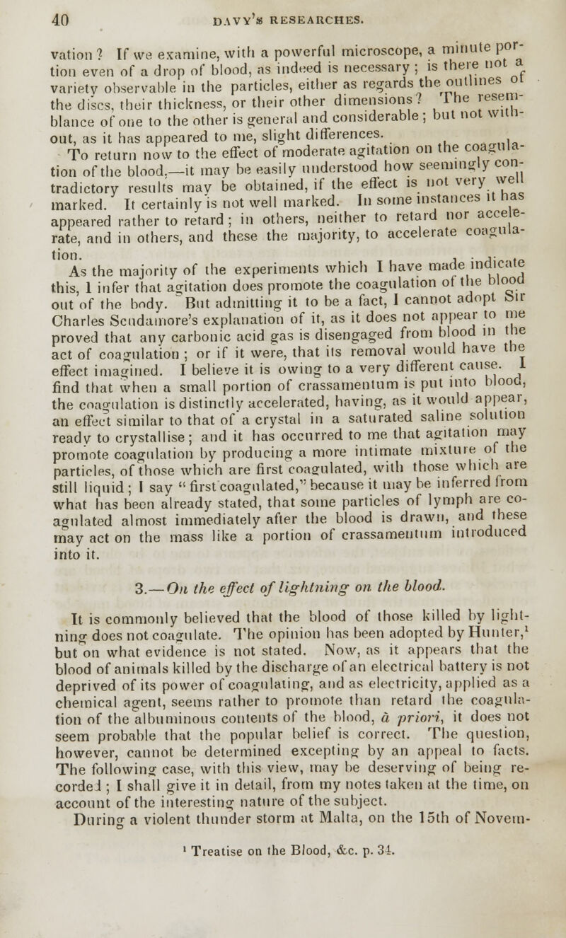 vation ? If we examine, with a powerful microscope, a minute por- tion even of a drop of blood, as indeed is necessary ; is there not a variety observable in the particles, either as regards the outlines 01 the discs, their thickness, or their other dimensions? 1 he resem- blance of one to the other is general and considerable ; but not wun- out, as it has appeared to me, slight differences. To return now to the effect of moderate agitation on the coagula- tion of the blood.—it may be easily understood how seemingly con- tradictory results mav be obtained, if the effect is not very well marked. It certainly is not well marked. In some instances it has appeared rather to retard; in others, neither to retard nor acce e- rate, and in others, and these the majority, to accelerate coagula- tion. As the majority of the experiments which I have made indicate this, 1 infer that agitation does promote the coagulation of the blood out of the body. But admitting it to be a fact, I cannot adopt feu- Charles Scudamore's explanation of it, as it does not appear to me proved that any carbonic acid gas is disengaged from blood in the act of coagulation ; or if it were, that its removal would have the effect imagined. I believe it is owing to a very different cause. 1 find that when a small portion of crassamentum is put into blood, the coagulation is distinctly accelerated, having, as it would appear, aft, effect similar to that of a crystal in a saturated saline solution ready to crystallise; and it has occurred to me that agitation may promote coagulation by producing a more intimate mixture of the particles, of those which are first coagulated, with those which are still liquid; I say firstcoagulated,1'because it may be inferred from what has been already stated, that some particles of lymph are co- agulated almost immediately after the blood is drawn, and these may act on the mass like a portion of crassamentum introduced into it. 3.— On the effect of lightning on the blood. It is commonly believed that the blood of those killed by light- ning does not coagulate. The opinion has been adopted by Hunter,1 button what evidence is not stated. Now, as it appears that the blood of animals killed by the discharge of an electrical battery is not deprived of its power of coagulating, and as electricity, applied as a chemical agent, seems rather to promote than retard the coagula- tion of the albuminous contents of the blood, a priori, it does not seem probable that the popular belief is correct. The question, however, cannot be determined excepting by an appeal to facts. The following case, with this view, may be deserving of being re- corded ; I shall give it in detail, from my notes taken at the time, on account of the interesting nature of the subject. During a violent thunder storm at Malta, on the 15th of Novem- 1 Treatise on the Blood, &c. p. 34.