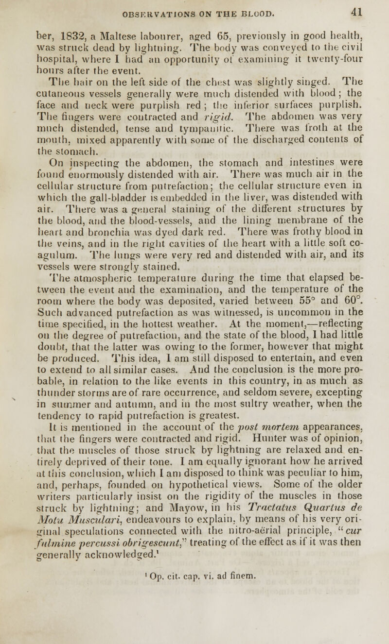 ber, 1832, a Maltese labourer, aged 65, previously in good health, was struck dead by lightning. The body was conveyed to the civil hospital, where 1 had an opportunity of examining it twenty-four hours after the event. The hair on the left side of the chest was slightly singed. The cutaneous vessels generally were much distended with blood ; the face and neck were purplish red ; the inferior surfaces purplish. The fingers were contracted and rigid. The abdomen was very much distended, tense and tympanitic. There was froth at the mouth, mixed apparently with some of the discharged contents of the stomach. On inspecting the abdomen, the stomach and intestines were found enormously distended with air. There was much air in the cellular structure from putrefaction; the cellular structure even in which the gall-bladder is embedded in the liver, was distended with air. There was a general staining of the different structures by the blood, arid the blood-vessels, and the lining membrane of the heart and bronchia was dyed dark red. There was frothy blood in the veins, and in the right cavities of the heart with a little soft co- agulum. The lungs were very red and distended with air, and its vessels were strongly stained. The atmospheric temperature during the time that elapsed be- tween the event and the examination, and the temperature of the room where the body was deposited, varied between 55° and 60°. Such advanced putrefaction as was witnessed, is uncommon in the time specified, in the hottest weather. At the moment,—reflecting on the degree of putrefaction, and the state of the blood, I had little doubt, that the latter was owing to the former, however that might be produced. This idea, 1 am still disposed to entertain, and even to extend to all similar cases. And the conclusion is the more pro- bable, in relation to the like events in this country, in as much as thunderstorms are of rare occurrence, and seldom severe, excepting in summer and autumn, and in the most sultry weather, when the tendency to rapid putrefaction is greatest. It is mentioned in the account of the post mortem appearances, that the fingers were contracted and rigid. Hunter was of opinion, that the muscles of those struck by lightning are relaxed and en- tirely deprived of their tone. I am equally ignorant how he arrived at this conclusion, which I am disposed to think was peculiar to him, and, perhaps, founded on hypothetical views. Some of the older writers particularly insist on the rigidity of the muscles in those struck by lightning; and Mayow, in his Trnctatus Quarius de Moiu Musculari, endeavours to explain, by means of his very ori- ginal speculations connected with the nitro-aerial principle, cur f/limine percussi obrigescunt? treating of the effect as if it was then generally acknowledged.1 1 Op. cit. cap. vi. ad finem.