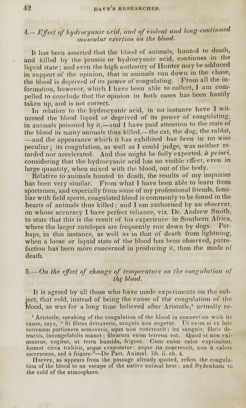 4.- Effect of hydrocyanic acid, and of violent and long-continued muscular exertion on the blood. It has been asserted that the blood of animals, hunted to death, and killed by the prussic or hydrocyanic acid, continues in the liquid state; and even the high authority of Hnnter may be adduced in support of the opinion, that in animals run down in the chase, the blood is deprived of its power of coagulating. From all the in- formation, however, which I have been able to collect, I am com- pelled to conclude that the opinion in both cases has been hastily taken up, and is not correct. In relation to the hydrocyanic acid, in no instance have I wit- nessed the blood liquid or deprived of its power of coagulating, in animals poisoned by it,—and 1 have paid attention to the state of the blood in many animals thus killed,—the cat, the dog, the rabbit, —and the appearance which it has exhibited has been in no wise peculiar; its coagulation, as well as I could judge, was neither re- tarded nor accelerated. And this might be fully expected, a priori, considering that the hydrocyanic acid has no visible effect, even in large quantity, when mixed with the blood, out of the body. Relative to animals hunted to death, the results of my inquiries has been very similar. From what I have been able to learn from sportsmen, and especially from some of my professional friends, fami- liar with field sports, coagulated blood is commonly to be found in the hearts of animals thus killed ; and I am authorised by an observer, on whose accuracy I have perfect reliance, viz. Dr. Andrew Smith. to state that this is the result of his experience in Southern Africa, where the larger antelopes are frequently run down by dogs. Per- haps, in this instance, as well as in that of death from lightning, when a loose or liquid state of the blood has been observed, putre- faction has been more concerned in producing it, than the mode of death. 5.— On the effect of change of temperature on the coagulation of the blood. It is agreed by all those who have made experiments on the sub- ject, that cold, instead of being the cause of the coagulation of the blood, as was for a long time believed after Aristotle,1 actually re- ' Aristotle, speaking of the coagulation of the blood in connection with its cause, says, Si floras detraxeris, sanguis non cogetur. Ut enim si ex luto terrenam portionem seraoveris, aqua non concrescit; ita sanguis, fibris de- tractis, incongelabilis manet; fibrarum enim terrena est. Quod si non exi- manlur, cogitur, ut terra humida, frigore. Cum enim calor exprimitur, humor circa trahitir, atque evaporatur: atque ita concrescit, non a calore siccescens, sed a frigore.—De Part. Animal, lib. ii. ch. 4. Harvey, as appears from the passage already quoted, refers the coagula- tion of the blood to an escape of the native animal heat; and Sydenham to the cold of the atmosphere.