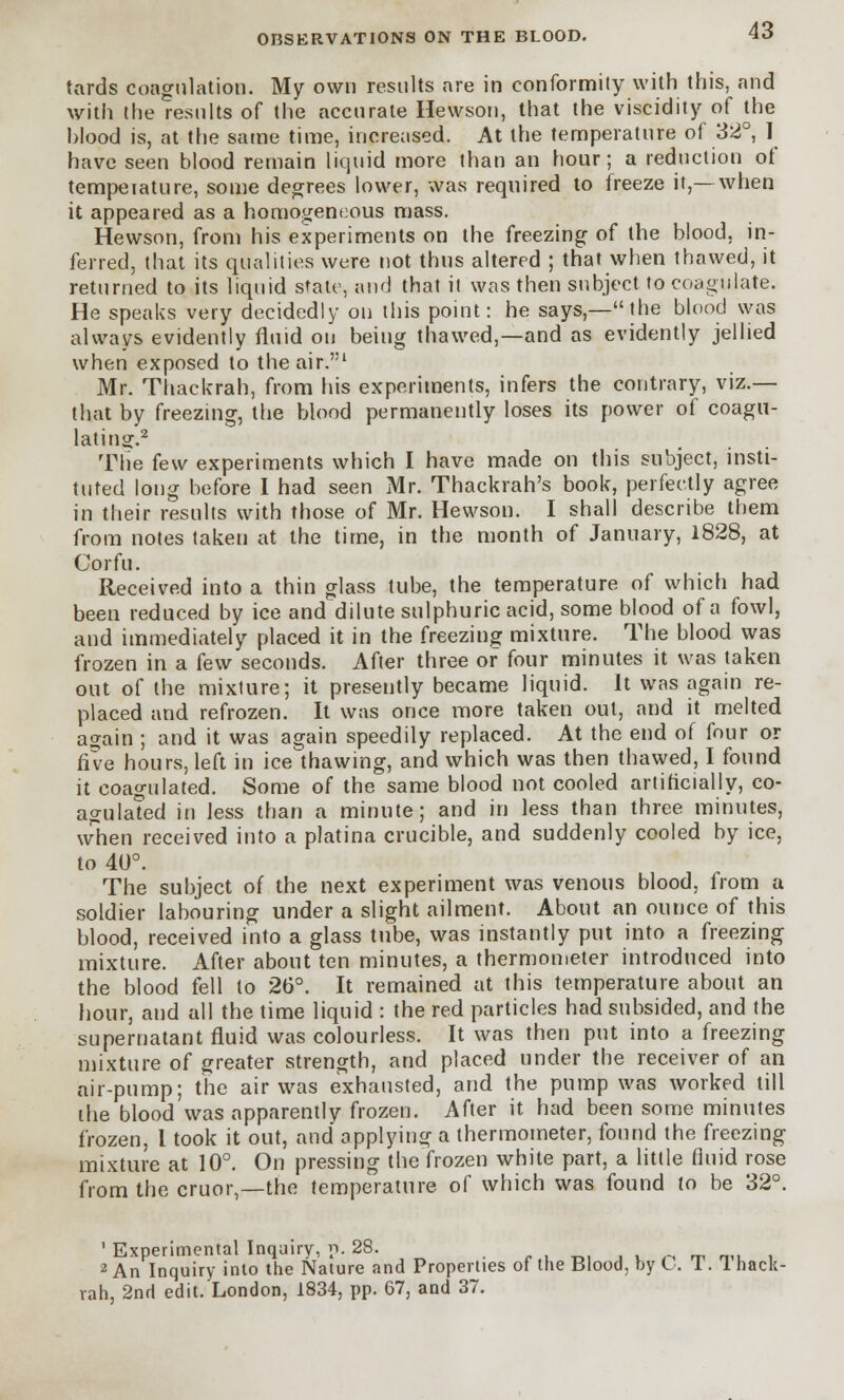 tards coagulation. My own results are in conformity with this, and with the results of the accurate Hewson, that the viscidity of the blood is, at the same time, increased. At the temperature of 32°, I have seen blood remain liquid more than an hour; a reduction of tempeiature, some degrees lower, was required to freeze it,—when it appeared as a homogeneous mass. Hewson, from his experiments on the freezing of the blood, in- ferred, that its qualities were not thus altered ; that when thawed, it returned to its liquid state, and that it was then subject to coagulate. He speaks very decidedly on this point: he says,—the blood was always evidently fluid on being thawed,—and as evidently jellied when exposed to the air.1 Mr. Thackrah, from his experiments, infers the contrary, viz.— that by freezing, the blood permanently loses its power of coagu- lating.2 The few experiments which I have made on this subject, insti- tuted long before I had seen Mr. Thackrah's book, perfectly agree in their results with those of Mr. Hewson. I shall describe them from notes taken at the time, in the month of January, 1828, at Corfu. Received into a thin glass tube, the temperature of which had been reduced by ice and dilute sulphuric acid, some blood of a fowl, and immediately placed it in the freezing mixture. The blood was frozen in a k\v seconds. After three of four minutes it was taken out of the mixture; it presently became liquid. It was again re- placed and refrozen. It was once more taken out, and it melted again ; and it was again speedily replaced. At the end of four or five hours, left in ice'thawing, and which was then thawed, I found it coagulated. Some of the same blood not cooled artificially, co- agulated in less than a minute; and in less than three minutes, when received into a platina crucible, and suddenly cooled by ice, to 40°. The subject of the next experiment was venous blood, from a soldier labouring under a slight ailment. About an ounce of this blood, received into a glass tube, was instantly put into a freezing mixture. After about ten minutes, a thermometer introduced into the blood fell to 26°. It remained at this temperature about an hour, and all the time liquid : the red particles had subsided, and the supernatant fluid was colourless. It was then put into a freezing mixture of greater strength, and placed under the receiver of an air-pump; the air was exhausted, and the pump was worked till the blood was apparently frozen. After it had been some minutes frozen, 1 took it out, and applying a thermometer, found the freezing mixture at 10°. On pressing the frozen white part, a little fluid rose from the cruor,—the temperature of which was found to be 32°. 1 Experimental Inquiry, p. 28. ■..„,.. ^ m mi i 2 An Inquiry into the Nature and Properties of the Blood, by C. 1. 1 hack- rah, 2nd edit. London, 1834, pp. 67, and 37.
