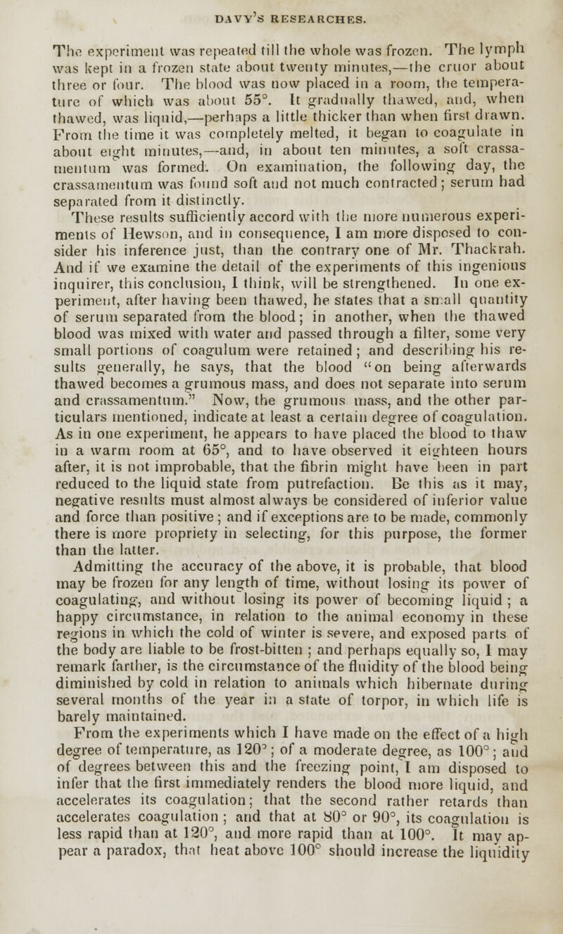 The experiment was repeated till the whole was frozen. The lymph was kept in a frozen state about twenty minutes,—the crnor about three or four. The blood was now placed in a room, the tempera- ture of which was about 55°. It gradually thawed, and, when thawed, was liquid,—perhaps a little thicker than when first drawn. From the time it was completely melted, it began to coagulate in about eight minutes,—and, in about ten minutes, a soft crassa- mentum was formed. On examination, the following day, the crassamentum was found soft and not much contracted ; serum had separated from it distinctly. These results sufficiently accord with the more numerous experi- ments of Hewson, and in consequence, I am more disposed to con- sider his inference just, than the contrary one of Mr. Thackrah. And if we examine the detail of the experiments of this ingenious inquirer, this conclusion, I think, will be strengthened. In one ex- periment, after having been thawed, he states that a small quantity of serum separated from the blood; in another, when the thawed blood was mixed with water and passed through a filter, some very small portions of coagulum were retained; and describing his re- sults generally, he says, that the blood on being afterwards thawed becomes a grumous mass, and does not separate into serum and crassamentum. Now, the grumous mass, and the other par- ticulars mentioned, indicate at least a certain degree of coagulation. As in one experiment, he appears to have placed the blood to thaw in a warm room at 65°, and to have observed it eighteen hours after, it is not improbable, that the fibrin might have been in part reduced to the liquid state from putrefaction. Be this as it may, negative results must almost always be considered of inferior value and force than positive ; and if exceptions are to be made, commonly there is more propriety in selecting, for this purpose, the former than the latter. Admitting the accuracy of the above, it is probable, that blood may be frozen for any length of time, without losing its power of coagulating, and without losing its power of becoming liquid ; a happy circumstance, in relation to the animal economy in these regions in which the cold of winter is severe, and exposed parts of the body are liable to be frost-bitten ; and perhaps equally so, I may remark farther, is the circumstance of the fluidity of the blood being diminished by cold in relation to animals which hibernate during several months of the year in a state of torpor, in which life is barely maintained. From the experiments which I have made on the effect of a high degree of temperature, as 120° ; of a moderate degree, as 100° ; and of degrees between this and the freezing point, I am disposed to infer that the first immediately renders the blood more liquid, and accelerates its coagulation; that the second rather retards than accelerates coagulation ; and that at 80° or 90°, its coagulation is less rapid than at 120°, and more rapid than at 100°. It. may ap- pear a paradox, that heat above 100° should increase the liquidity