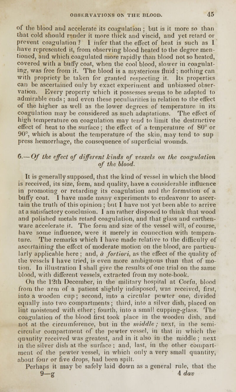 of the blood and accelerate its coagulation ; but is it more so than that cold should render it more thick and viscid, and yet retard or prevent coagulation? I infer that the effect of heat is such as I have represented it, from observing blood heated to the degree men- tioned, and which coagulated more rapidly than blood not so heated, covered with a buffy coat, when the cool blood, slower in coagulat- ing, was free from it. The blood is a mysterious fluid ; nothing can with propriety be taken for granted respecting it. Its properties can be ascertained only by exact experiment and unbiassed obser- vation. Every property which it possesses seems to be adapted to admirable ends; and even these peculiarities in relation to the effect of the higher as well as the lower degrees of temperature in its coagulation may be considered as such adaptations. The effect of high temperature on coagulation may tend to limit the destructive effect of heat to the surface; the effect of a temperature of 80° or 90°, which is about the temperature of the skin, may tend to sup press hemorrhage, the consequence of superficial wounds. 6.— Of the effect of different kinds of vessels on the coagulation of the blood. It is generally supposed, that the kind of vessel in which the blood is received, its size, form, and quality, have a considerable influence in promoting or retarding its coagulation and the formation of a buffy coat. I have made many experiments to endeavour to ascer- tain the truth of this opinion ; but I have not yet been able to arrive at a satisfactory conclusion. I am rather disposed to think that wood and polished metals retard coagulation, and that glass and earthen- ware accelerate it. The form and size of the vessel will, of course, have some influence, were it merely in connection with tempera- ture. The remarks which I have made relative to the difficulty of ascertaining the effect of moderate motion on the blood, are particu- larly applicable here ; and, a fortiori, as the effect of the quality of the vessels I have tried, is even more ambiguous than that of mo- tion. In illustration I shall give the results of one trial on the same blood, with different vessels, extracted from my note-book. On the 12th December, in the military hospital at Corfu, blood from the arm of a patient slightly indisposed, was received, first, into a wooden cup; second, into a circular pewter one, divided equally into two compartments; third, into a silver dish, placed on lint moistened with ether; fourth, into a small cupping-glass. The coagulation of the blood first took place in the wooden dish, and not at the circumference, but in the middle; next, in the semi- circular compartment of the pewter vessel, in that in which the quantity received was greatest, and in it also in the middle; next in the silver dish at the surface : and, last, in the other compart- ment of the pewter vessel, in which only a very small quantity, about four or five drops, had been spilt. Perhaps it may be safely laid down as a general rule, that the 9—g 4 dav