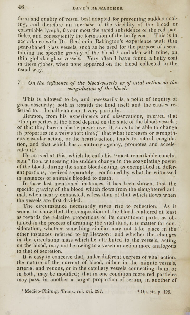 DAVY S RESEARCHES. form and quality of vessel best adapted for preventing sudden cool- ing, and therefore an increase of the viscidity of the blood or coagulable lymph, favour most the rapid subsidence of the red par- ticles, and consequently the formation of the burly coat. This is in accordance with Dr. Benjamin Babington's experience with thin pear-shaped glass vessels, such as he used for the purpose of ascer- taining the specific gravity of the blood ;* and also with mine, on thin globular glass vessels. Very often I have found a huffy coat in these globes, when none appeared on the blood collected in the usual way. 7.— On the influence of the blood-vessels or of vital action on the coagulation of the blood. This is allowed to be, and necessarily is, a point of inquiry of great obscurity; both as regards the fluid itself and the causes re- ferred to. I shall enter on it very partially. Hewson, from his experiments and observations, inferred that  the properties of the blood depend on the state of the blood-vessels; or that they have a plastic power over it, so as to be able to change its properties in a very short time; that what increases or strength- ens vascular action, or the heart's action, tends to retard coagula- tion, and that which has a contrary agency, promotes and accele- rates it.2 He arrived at this, which he calls his most remarkable conclu- sion, from witnessing the sudden change in the coagulating power of the blood, during the same blood-letting, as exemplified in differ- ent portions, received separately; confirmed by what he witnessed in instances of animals blooded to death. In these last mentioned instances, it has been shown, that the specific gravity of the blood which flows from the slaughtered ani- mal, when nearly exhausted, is less than of that which flows when the vessels are first divided. The circumstance necessarily gives rise to reflection. As it seems to show that the composition of the blood is altered at least as regards the relative proportions of its constituent parts, as ob- tained in the process of draining the vital fluid, it is matter for con- sideration, whether something similar may not take place in the other instances referred to by Hewson; and whether the changes in the circulating mass which he attributed to the vessels, acting on the blood, may not be owing to a vascular action more analogous to that of secretion. It is easy to conceive that, under different degrees of vital action, the nature of the current of blood, either in the minute vessels, arterial and venous, or in the capillary vessels connecting them, or in both, may be modified; that in one condition more red particles may pass, in another a larger proportion of serum, in another of 1 Medico-Chirurg. Trans, vol. xvi. 297. 2 Op. cit. p. 125.