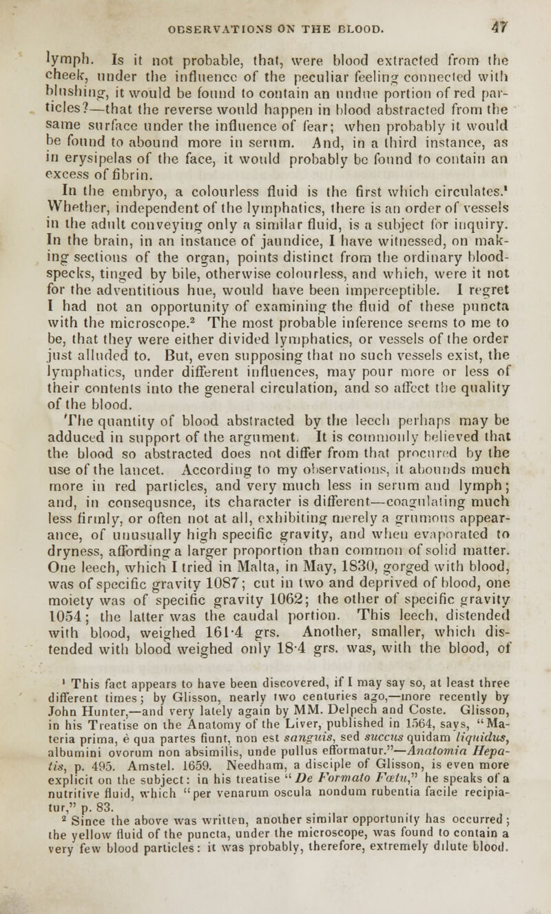 lymph. Is it not probable, that, were blood extracted from the cheek, under the influence of the peculiar feeling: connected with blushing;, it would be found to contain an undue portion of red par- ticles?—that the reverse would happen in blood abstracted from the same surface under the influence of fear; when probably it would be found to abound more in serum. And, in a third instance, as in erysipelas of the face, it would probably be found to contain an excess of fibrin. In the embryo, a colourless fluid is the first which circulates.* Whether, independent of the lymphatics, there is an order of vessels in the adult conveying only a similar fluid, is a subject for inquiry. In the brain, in an instance of jaundice, I have witnessed, on mak- ing sections of the organ, points distinct from the ordinary blood- specks, tinged by bile, otherwise colourless, and which, were it not for the adventitious hue, would have been imperceptible. I regret I had not an opportunity of examining the fluid of these puncta with the microscope.2 The most probable inference seems to me to be, that they were either divided lymphatics, or vessels of the order just alluded to. But, even supposing that no such vessels exist, the lymphatics, under different influences, may pour more or less of their contents into the general circulation, and so affect the quality of the blood. The quantity of blood abstracted by the leech perhaps may be adduced in support of the argument, It is commonly believed that the blood so abstracted does not differ from that procured by the use of the lancet. According to my observations, it abounds much more in red particles, and very much less in serum and lymph; and, in consequsnee, its character is different.—coagulating much less firmly, or often not at all, exhibiting merely a grnmous appear- ance, of unusually high specific gravity, and when evaporated to dryness, affording a larger proportion than common of solid matter. One leech, which I tried in Malta, in May, 1830, gorged with blood, was of specific gravity 1087; cut in two and deprived of blood, one moiety was of specific gravity 1062; the other of specific gravity 1054; the latter was the caudal portion. This leech, distended with blood, weighed 161-4 grs. Another, smaller, which dis- tended with blood weighed only 184 grs. was, with the blood, of 1 This fact appears to have been discovered, if I may say so, at least three different times; by Glisson, nearly two centuries ago,—more recently by John Hunter,—and very lately again by MM. Delpech and Coste. Glisson, in his Treatise on the Anatomy of the Liver, published in 1564, says, Ma- teria prima, e qua partes fiunt, non est sanguis, sed succus quidam liqnidus, albumini ovorum non absimilis, unde pullus efformatur.—Anatomia Hepa- tis, p. 495. Amstel. 1659. Needham, a disciple of Glisson, is even more explicit on the subject: in his treatise  De Formato Foetu, he speaks of a nutritive fluid, which per venarum oscula nondum rubentia facile recipia- tur, p. 83. 2 Since the above was written, another similar opportunity has occurred ; the yellow fluid of the puncta, under the microscope, was found to contain a very few blood particles: it was probably, therefore, extremely dilute blood.