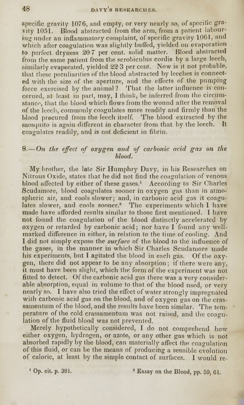specific gravity 1076, and empty, or very nearly so. of specific gra- vity 1051. Blood abstracted from the arm, from a patient labour- ing under an inflammatory complaint, of specific gravity 1061, and which after coagulation was slightly buffed, yielded on evaporation to perfect dryness 207 per cent, solid matter. Blood abstracted from the same patient from the scrobiculns cordis by a large leech, similarly evaporated, yielded 223 per cent. Now is it not probable, that these peculiarities of the blood abstracted by leeches is connect- ed with the size of the aperture, and the effects of the pumping force exercised by the animal? That the latter influence is con- cerned, at least in part, may, I think, be inferred from the circum- stance, that the blood which flows from the wound after the removal of the leech, commonly coagulates more readily and firmly than the blood procured from the leech itself. The blood extracted by the mosquito is again different in character from that by the leech. It coagulates readily, and is not deficient in fibrin. 8.—On the effect of oxygen and of carbonic acid gas on the blood. My brother, the late Sir Humphry Davy, in his Researches on Nitrons Oxide, states that he did not find the coagulation of venous blood affected by either of these gases.1 According to Sir Charles Scudamore, blood coagulates sooner in oxygen gas than in atmo- spheric air, and cools slower; and, in carbonic acid gas it coagu- lates slower, and cools sooner.2 The experiments which I have made have afforded results similar to those first mentioned. I have not found the coagulation of the blood distinctly accelerated by oxygen or retarded by carbonic acid; nor have I found any well- marked difference in either, in relation to the time of cooling. And I did not simply expose the surface of the blood to the influence of the gases, in the manner in which Sir Charles Scudamore made his experiments, but I agitated the blood in each gas. Of the oxy- gen, there did not appear to be any absorption; if there were any, it must have been slight, which the form of the experiment was not fitted to detect. Of the carbonic acid gas there was a very consider- able absorption, equal in volume to that of the blood used, or very nearly so. I have also tried the effect of water strongly impregnated with carbonic acid gas on the blood, and of oxygen gas on the cras- satnentum of the blood, and the results have been similar. The tem- perature of the cold crassamentum was not raised, and the coagu- lation of the fluid blood was not prevented. Merely hypothetically considered, I do not comprehend how either oxygen, hydrogen, or azote, or any other gas which is not absorbed rapidly by the blood, can materially affect the coagulation of this fluid, or can be the means of producing a sensible evolution of caloric, at least by the simple contact of surfaces. 1 would re- 1 Op. cit. p. 381. 2 Essay on the Blood, pp. 59, 61.