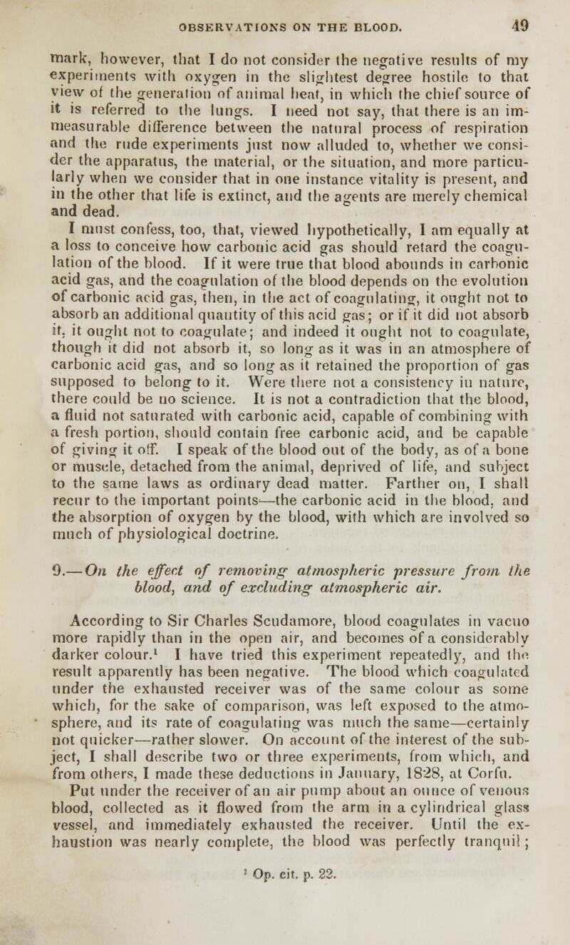 mark, however, that I do not consider the negative results of my experiments with oxygen in the slightest degree hostile to that view of the generation of animal heat, in which the chief source of it is referred to the lungs. I need not say, that there is an im- measurahle difference between the natural process of respiration and the rude experiments just now alluded to, whether we consi- der the apparatus, the material, or the situation, and more particu- larly when we consider that in one instance vitality is present, and in the other that life is extinct, and the agents are merely chemical and dead. I must confess, too, that, viewed hypothetically, 1 am equally at a loss to conceive how carbonic acid gas should retard the coagu- lation of the blood. If it were true that blood abounds iti carbonic acid gas, and the coagulation of the blood depends on the evolution of carbonic acid gas, then, in the act of coagulating, it ought not to absorb an additional quantity of this acid gas; or if it did not absorb it. it ought not to coagulate; and indeed it ought not to coagulate, though it did not absorb it, so long as it was in an atmosphere of carbonic acid gas, and so long as it retained the proportion of gas supposed to belong to it. Were there not a consistency in nature, there could be no science. It is not a contradiction that the blood, a fluid not saturated with carbonic acid, capable of combining with a fresh portion, should contain free carbonic acid, and be capable of giving it off. I speak of the blood out of the body, as of a bone or muscle, detached from the animal, deprived of life, and subject to the same laws as ordinary dead matter. Farther on, I shall recur to the important points—the carbonic acid in the blood, and the absorption of oxygen by the blood, with which are involved so much of physiological doctrine. 9.— On the effect of removing atmospheric pressure from the blood, and of excluding atmospheric air. According to Sir Charles Scudamore, blood coagulates in vacuo more rapidly than in the open air, and becomes of a considerably darker colour.1 I have tried this experiment repeatedly, and the result apparently has been negative. The blood which coagulated under the exhausted receiver was of the same colour as some which, for the sake of comparison, was left exposed to the atmo- sphere, and its rate of coagulating was much the same—certainly not quicker—rather slower. On account of the interest of the sub- ject, I shall describe two or three experiments, from which, and from others, I made these deductions in January, 1828, at Corfu. Put under the receiver of an air pump about an ounce of venous blood, collected as it flowed from the arm in a cylindrical glass vessel, and immediately exhausted the receiver. Until the ex- haustion was nearly complete, the blood was perfectly tranquil; ! Op. cit. p. 22.