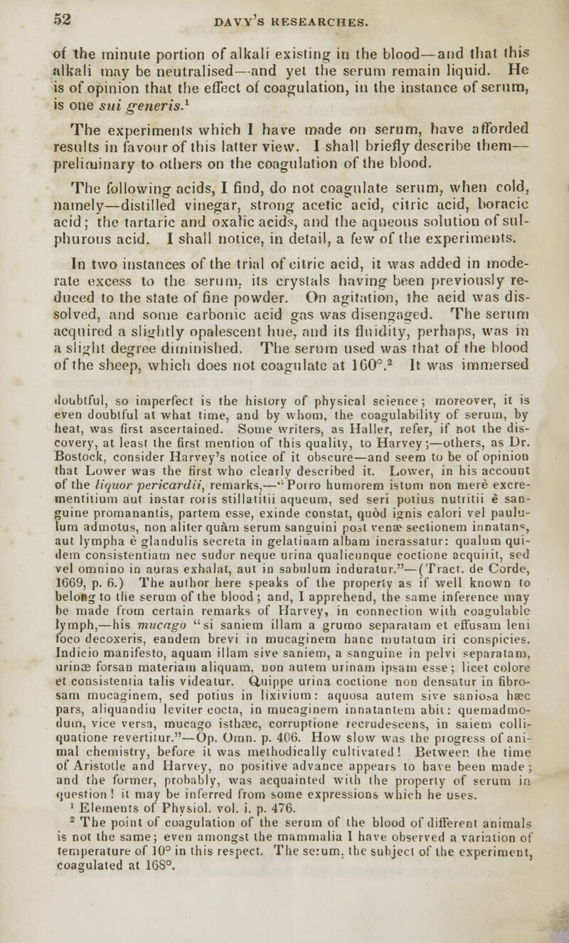 of the minute portion of alkali existing in the blood—and that this alkali may be neutralised—and yet the serum remain liquid. He is of opinion that the effect of coagulation, in the instance of serum, is one sui generis.1 The experiments which I have made on serum, have afforded results in favour of this latter view. I shall briefly describe them— preliminary to others on the coagulation of the blood. The following acids, I find, do not coagulate serum, when cold, namely—distilled vinegar, strong acetic acid, citric acid, boracic acid; the tartaric and oxalic acids, and the aqueous solution of sul- phurous acid. I shall notice, in detail, a few of the experiments. In two instances of the trial of citric acid, it was added in mode- rate excess to the serum, its crystals having been previously re- duced to the state of fine powder. On agitation, the acid was dis- solved, and some carbonic acid gas was disengaged. The serum acquired a slightly opalescent hue, and its fluidity, perhaps, was in a slight degree diminished. The serum used was that of the blood of the sheep, which does not coagulate at 1600.2 It was immersed doubtful, so imperfect is the history of physical science; moreover, it is even doubtful at what time, and by whom, the coagulability of serum, by heat, was first ascertained. Some writers, as Haller, refer, if not the dis- covery, at least the first mention of this quality, to Harvey;—others, as Dr. Bostock, consider Harvey's notice of it obscure—and seem to be of opinion that Lower was the first who clearly described it. Lower, in his account of the liquor pericardii, remarks,—''Porro humorem istum non mere excre- mentitium aut instar roris stillatitii aqueum, sed seri potius nutritii e san- guine promanantis, partem esse, exinde constat, quod ignis calori vel paulu- lum admotus, non aliter quam serum sanguini post vena? sectionem innatan*, aut lympha e glandulis secreta in gelalinam albam incrassatur: qualum qui- dem consistentiam nee sudor neque urina qualicunque coctione acquiiit, sed vel omnino in auras exbalat, aut in sabulum induratur.—(Tract, de Corde, 1G69, p. 6.) The aulhor here speaks of the property as if well known to belong to the serum of the blood; and, I apprehend, the same inference may be made from certain remarks of Harvey, in connection with coagulable lymph,—his mucagu si saniem illam a grumo separatam et effusam leni foco decoxeris, eandem brevi in mucaginem hanc mutatum iri conspicies. Indicio manifesto, aquam illam sive saniem, a sanguine in pelvi separatam, urinos forsan materiam aliquam, uon autem urinam ipsam esse; licet colore et consistentia talis videatur. Q.uippe urina coctione non densatur in fibro- sam mucaginem, sed potius in lixivium: aquosa autem sive saniosa hsec pars, aliquandiu leviter cocta, in mucaginem innatantem abii: quemadmo- duin, vice versa, mucago istboec, corruptione recrudescens, in saiem colli- quatione revertitur.—Op. Oran. p. 406. How slow was the progress of ani- mal chemistry, before it was methodically cultivated ! Between the time of Aristotle and Harvey, no positive advance appears to have been made; and the former, probably, was acquainted with the property of serum in question ! it may be inferred from some expressions which he uses. 1 Elements of Physiol, vol. i. p. 476. 2 The point of coagulation of the serum of the blood of different animals is not the same; even amongst the mammalia I have observed a variation of temperature of 10° in this respect. The serum, the subject of the experiment, coagulated at 1QS°.