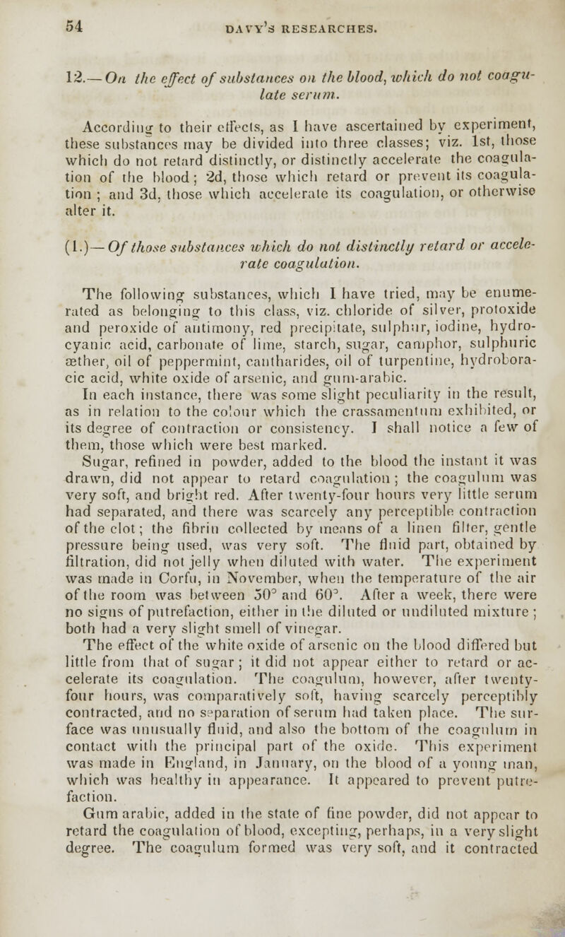 12.—On the effect of substances on the blood, which do not coagu- late serum. According to their effects, as I have ascertained by experiment, these substances may be divided into three classes; viz. 1st, those which do not retard distinctly, or distinctly accelerate the coagula- tion of the blood; 2d, those which retard or prevent its coagula- tion ; and 3d, those which accelerate its coagulation, or otherwise alter it. (1.)— Ofthose substances which do not distinctly retard or accele- rate coagulation. The following substances, which I have tried, may be enume- rated as belonging to this class, viz. chloride of silver, protoxide and peroxide of antimony, red precipitate, sulphur, iodine, hydro- cyanic acid, carbonate of lime, starch, sugar, camphor, sulphuric aether, oil of peppermint, cantharides, oil of turpentine, hydrobora- cic acid, white oxide of arsenic, and gum-arabic. In each instance, there was some slight peculiarity in the result, as in relation to the colour which the crassamentum exhibited, or its degree of contraction or consistency. I shall notice a few of them, those which were best marked. Sugar, refined in powder, added to the blood the instant it was drawn, did not appear to retard coagulation; the coagulum was very soft, and bright red. After twenty-four hours very little serum had separated, and there was scarcely any perceptible contraction of the clot; the fibrin collected by means of a linen filter, gentle pressure being used, was very soft. The fluid part, obtained by filtration, did not jelly when diluted with water. The experiment was made in Corfu, in November, when the temperature of the air of the room was between 50° and 60\ After a week, there were no signs of putrefaction, either in the diluted or undiluted mixture ; both had a very slight smell of vinegar. The effect of the white oxide of arsenic on the blood differed but little from that of sugar; it did not appear either to retard or ac- celerate its coagulation. The coagulum, however, after twenty- four hours, was comparatively soft, having scarcely perceptibly contracted, and no separation of serum had taken place. The sur- face was unusually fluid, and also the bottom of the coagulum in contact with the principal part of the oxide. This experiment was made in England, in January, on the blood of a young man, which was healthy in appearance. It appeared to prevent putre- faction. Gum arabic, added in the state of fine powder, did not appear to retard the coagulation of blood, excepting, perhaps, in a very slight degree. The coagulum formed was very soft, and it contracted
