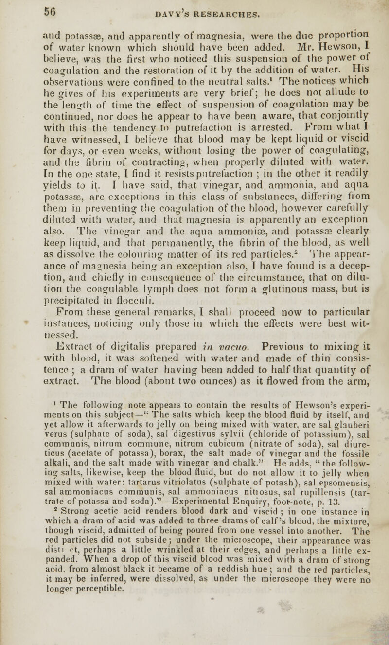 and potassae, and apparently of magnesia, were the due proportion of water known which should have heen added. Mr. Hewson, I believe, was the first who noticed this suspension of the power of coagulation and the restoration of it by the addition of water. His observations were confined to the neutral salts.1 The notices which he gives of his experiments are very brief; he does not allude to the length of time the effect of suspension of coagulation may be continued, nor does he appear to have been aware, that conjointly with this the tendency to putrefaction is arrested. From what I have witnessed, I believe that blood may be kept liquid or viscid for days, or even weeks, without losing the power of coagulating, and the fibrin of contracting, when properly diluted with water. In the one state, I find it resists putrefaction ; in the other it readily yields to it. I have said, that vinegar, and ammonia, and aqua potassas, are exceptions in this class of substances, differing from them in preventing the coagulation of the blood, however carefully diluted with water, and that magnesia is apparently an exception also. The vinegar and the aqua ammonise, and potassae clearly keep liquid, and that permanently, the fibrin of the blood, as well as dissolve the colouring matter of its red particles.2 The appear- ance of magnesia being an exception also, I have found is a decep- tion, and chiefly in consequence of the circumstance, that on dilu- tion the coaorulable lymph does not form a glutinous mass, but is precipitated in flocculi. From these general remarks, I shall proceed now to particular instances, noticing only those in which the effects were best wit- nessed. Extract of digitalis prepared in vacuo. Previous to mixing it with blood, it was softened with water and made of thin consis- tence ; a dram of water having been added to half that quantity of extract. The blood (about two ounces) as it flowed from the arm, 1 The following note appeals to contain the results of Hewson's experi- ments on this subject— The salts which keep the blood fluid by itself, and yet allow it afterwards to jelly on being mixed with water, are sal glauberi verus (sulphate of soda), sal digestivus sylvit (chloride of potassium), sal communis, nitrum commune, nitrum cubicum (nitrate of soda), sal diure- ticus (acetate of potassa), borax, the salt made of vinegar and the fossile alkali, and the salt made with vinegar and chalk. He adds, the follow- ing salts, likewise, keep the blood fluid, but do not allow it to jelly when mixed with water: tartarus vitriolatus (sulphate of potash), sal epsomensis, sal ammoniacus communis, sal ammoniacus nitrosus, sal rupillensis (tar- trate of potassa and soda).'—Experimental Enquiry, footr-note, p. 13. 2 Strong acetic acid renders blood dark and viscid ; in one instance in which a dram of acid was added to three drams of calf's blood, the mixture, though viscid, admitted of being poured from one vessel into another. The red particles did not subside; under the micioscope, their appearance was disti ct, perhaps a little wrinkled at their edges, and perhaps a little ex- panded. When a drop of this viscid blood was mixed with a dram of strong acid, from almost black it became of a leddish hue; and the red particles, it may be inferred, were dissolved, as under the microscope they were no longer perceptible.