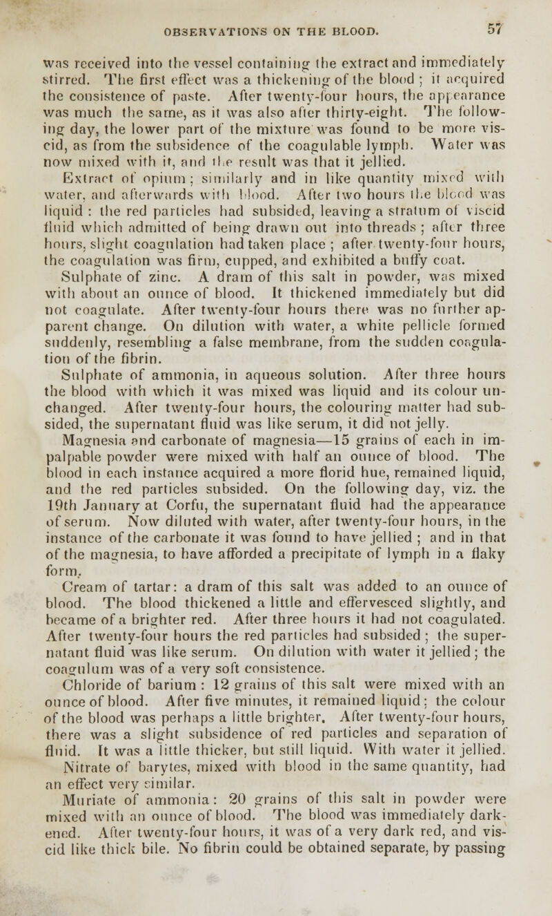 was received into the vessel containing the extract and immediately stirred. The first effect was a thickening of the blood ; it acquired the consistence of paste. After twenty-four hours, the appearance was much the same, as it was also after thirty-eight. The follow- ing day, the lower part of the mixture was found to be more vis- cid, as from the subsidence of the coagulable lymph. Water was now mixed with it, and the result was that it jellied. Extract of opium; similarly and in like quantity mixed with water, and afterwards with Mood. After two hours il.e blood was liquid : the red particles had subsided, leaving a stratum of viscid iiuid which admitted of being drawn out into threads ; after three hours, slight coagulation had taken place; after twenty-four hours, the coagulation was firm, cupped, and exhibited a butfy coat. Sulphate of zinc. A drain of this salt in powder, was mixed with about an ounce of blood. It thickened immediately but did not coagulate. After twenty-four hours there was no further ap- parent change. On dilution with water, a white pellicle formed suddenly, resembling a false membrane, from the sudden coagula- tion of the fibrin. Sulphate of ammonia, in aqueous solution. After three hours the blood with which it was mixed was liquid and its colour un- changed. After twenty-four hours, the colouring matter had sub- sided, the supernatant fluid was like serum, it did not jelly. Magnesia and carbonate of magnesia—15 grains of each in im- palpable powder were mixed with half an ounce of blood. The blood in each instance acquired a more florid hue, remained liquid, and the red particles subsided. On the following day, viz. the 19th January at Corfu, the supernatant fluid had the appearance of serum. Now diluted with water, after twenty-four hours, in the instance of the carbonate it was found to have jellied ; and in that of the magnesia, to have afforded a precipitate of lymph in a flaky form,. Cream of tartar: a dram of this salt was added to an ounce of blood. The blood thickened a little and effervesced slightly, and became of a brighter red. After three hours it had not coagulated. After twenty-four hours the red particles had subsided ; the super- natant fluid was like serum. On dilution with water it jellied ; the coagulum was of a very soft consistence. Chloride of barium : 12 grains of this salt were mixed with an ounce of blood. After five minutes, it remained liquid: the colour of the blood was perhaps a little brighter. After twenty-four hours, there was a slight subsidence of red particles and separation of fluid. It was a little thicker, but still liquid. With water it jellied. Nitrate of barytes, mixed with blood in the same quantity, had an effect very similar. Muriate of ammonia: 20 grains of this salt in powder were mixed with an ounce of blood. The blood was immediately dark- ened. After twenty-four hours, it was of a very dark red, and vis- cid like thick bile. No fibrin could be obtained separate, by passing