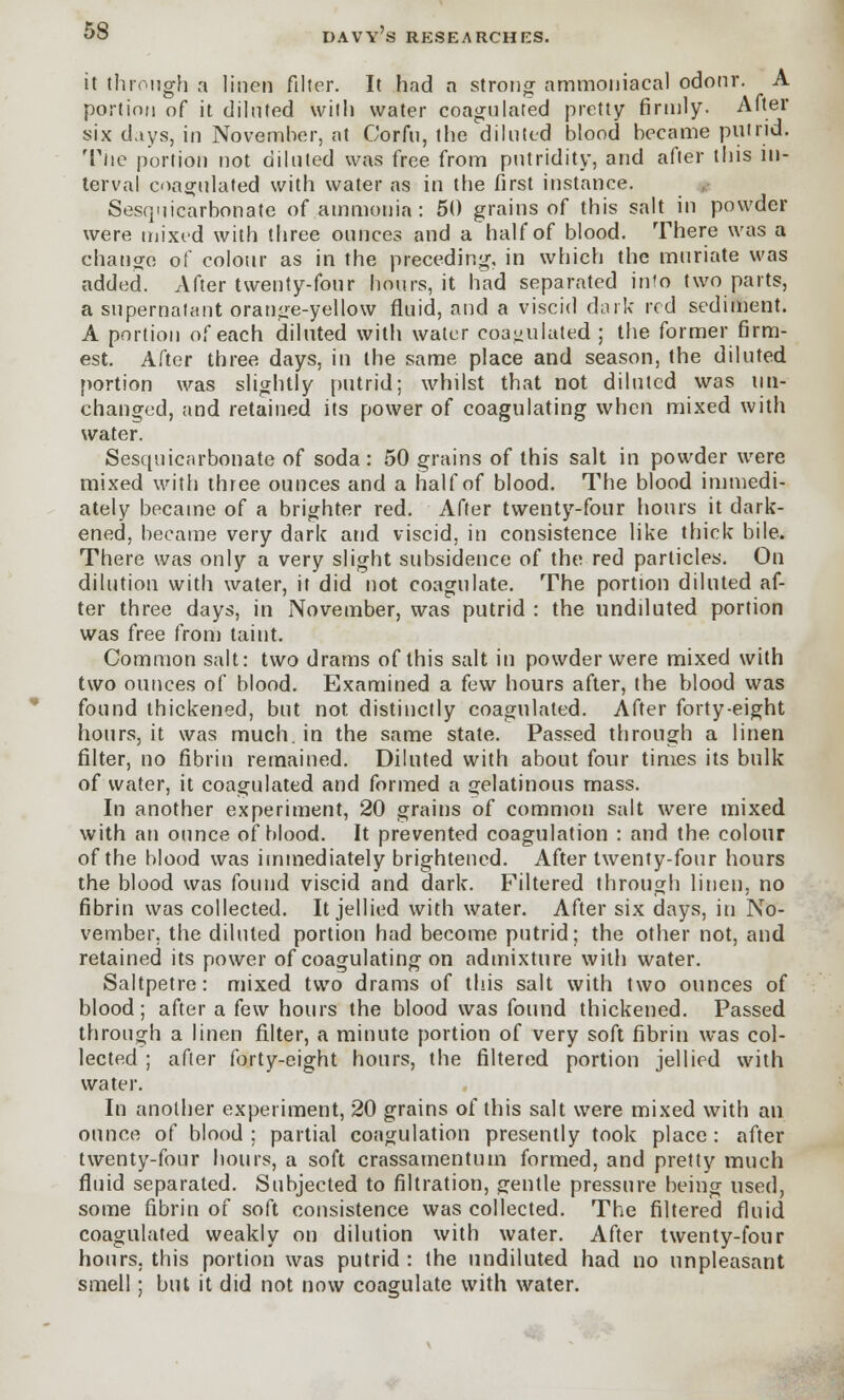 it through a linen filter. It had a strong ammoniacal odour. A portion of it diluted with water coagulated pretty firmly. After six days, in November, at Corfu, the diluted blood became putrid. The portion not diluted was free from putridity, and after this in- terval coagulated with water as in the first instance. Sesqiiicarbonate of ammonia : 50 grains of this salt in powder were mixed with three ounces and a half of blood. There was a change of colour as in the preceding, in which the muriate was added. After twenty-four hours, it had separated into two parts, a supernatant orange-yellow fluid, and a viscid dark red sediment. A portion of each diluted with water coagulated; the former firm- est. After three days, in the same place and season, the diluted portion was slightly putrid; whilst that not diluted was un- changed, and retained its power of coagulating when mixed with water. Sesqiiicarbonate of soda: 50 grains of this salt in powder were mixed with three ounces and a half of blood. The blood immedi- ately became of a brighter red. After twenty-four hours it dark- ened, became very dark and viscid, in consistence like thick bile. There was only a very slight subsidence of the red particles. On dilution with water, it did not coagulate. The portion diluted af- ter three days, in November, was putrid : the undiluted portion was free from taint. Common salt: two drams of this salt in powder were mixed with two ounces of blood. Examined a few hours after, the blood was found thickened, but not distinctly coagulated. After forty-eight hours, it was much, in the same state. Passed through a linen filter, no fibrin remained. Diluted with about four times its bulk of water, it coagulated and formed a gelatinous mass. In another experiment, 20 grains of common salt were mixed with an ounce of blood. It prevented coagulation : and the colour of the blood was immediately brightened. After twenty-four hours the blood was found viscid and dark. Filtered through linen, no fibrin was collected. It jellied with water. After six days, in No- vember, the diluted portion had become putrid; the other not, and retained its power of coagulating on admixture with water. Saltpetre: mixed two drams of this salt with two ounces of blood; after a few hours the blood was found thickened. Passed through a linen filter, a minute portion of very soft fibrin was col- lected ; after forty-eight hours, the filtered portion jellied with water. In another experiment, 20 grains of this salt were mixed with an ounce of blood ; partial coagulation presently took place : after twenty-four hours, a soft crassamentum formed, and pretty much fluid separated. Subjected to filtration, gentle pressure being used, some fibrin of soft consistence was collected. The filtered fluid coagulated weakly on dilution with water. After twenty-four hours, this portion was putrid : the undiluted had no unpleasant smell; but it did not now coagulate with water.