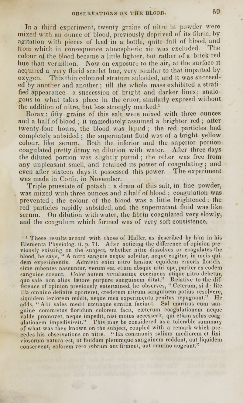 In a third experiment, twenty grains of nitre in powder were mixed with an ounce of blood, previously deprived of its fibrin, by agitation with pieces of lead in a bottle, quite full of biood, and from which in consequence atmospheric air was excluded. The colour of the blood became a little lighter, but rather of a brick-red hue than vermilion. Now on exposure to the air, at the surface it acquired a very florid scarlet hue, very similar to that imparted by oxygen. This thin coloured stratum subsided, and it was succeed- ed by another and another; till the whole mass exhibited a strati- fied appearance—a succession of bright arid darker lines; analo- gous to what takes place in the cruor, similarly exposed without the addition of nitre, but less strongly marked.1 Borax: fifty grains of this salt were mixed with three ounces and a half of blood; it immediately assumed a brighter red ; after twenty-four hours, the blood was liquid ; the red particles had completely subsided ; the supernatant fluid was of a bright yellow colour, like serum. Both the inferior and the superior portion coagulated pretty firmy on dilution with water. After three days the diluted portion was slightly putrid ; the other was free from any unpleasant smell, and retained its power of coagulating; and even after sixteen days it possessed this power. The experiment was made in Corfu, in November. Triple prussiate of potash : a dram of this salt, in fine powder, was mixed with three ounces and a half of blood ; coagulation was prevented; the colour of the blood was a little brightened: the red particles rapidly subsided, and the supernatant fluid was like serum. On dilution with water, the fibrin coagulated very slowly, and the coagulum which formed was of very soft consistence. ' ' These results accord with those of Haller, as described by him in his Elementa Physiolog. ii. p. 74. After noticing the difference of opinion pre- viously existing on the subject, whether nitre dissolves or coagulates the blood, he says, A nitro sanguis neque solvitur, neque cogitur, in meis qui- dern experimentis. Admisto enim nitro laminae equidem cruoris floridis- sime rubentes nascuntur, verum eae, etiam absque nitri ope, pariter ex eodem sanguine coeunt. Color autem vividissime coccineus utique nitro debetur, quo sale non alius lsetore purpure sanguinem ditat. Relative to the dif- ference of opinion previously entertained, he observes, Ceterum, si d3 lite ilia omnino definire oporteret, crederem nitrum sanguinem potius resolvere, siquidem leviorem reddit, neque mea experiruenta penitus repugnant. He adds, Alii sales medii utcunque similia faciunt. Sal marinus cum san- guine commistus floridum colorem facit, coeterum coagulalionem neque valde promovet, neque impedit, nisi motus accesserit, qui etiam solus coag- ulationem impedivissit. This may be considered as a tolerable summary of what was then known on the subject, coupled with a remark which pre- cedes his observations on nitre. Ea communis salium mediorem et lixi- viosorum natura est, ut fluidum plerumque sanguinem reddant, aut liquidem conservent, colorem vero rubrum aut firment, aut omnino augeant.