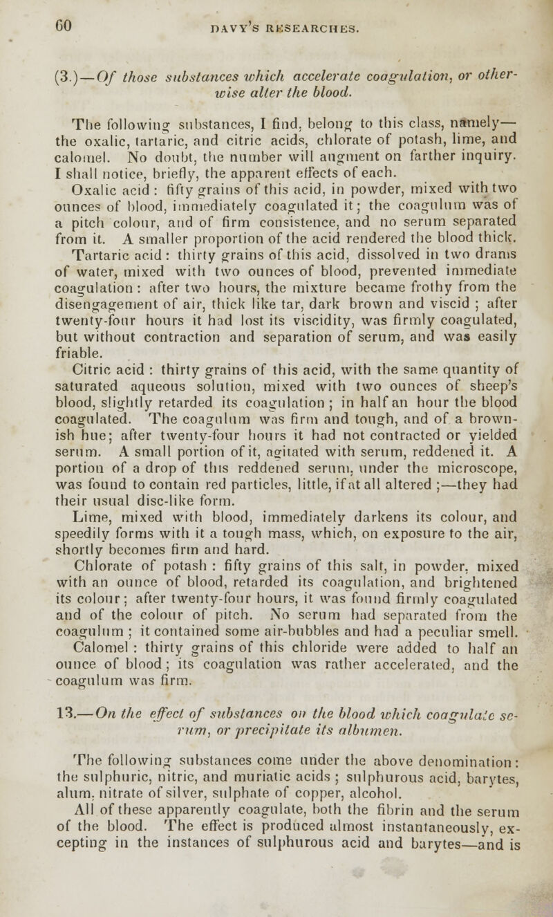 GO (3.) — Of those substa?ices which accelerate coagulation, or other- wise alter the blood. The following substances, I find, belong to this class, namely— the oxalic, tartaric, and citric acids, chlorate of potash, lime, and calomel. No doubt, the number will augment on farther inquiry. I shall notice, briefly, the apparent effects of each. Oxalic acid : fifty grains of this acid, in powder, mixed with two ounces of blood, immediately coagulated it; the coagulum was of a pitch colour, and of firm consistence, and no serum separated from it. A smaller proportion of the acid rendered the blood thick. Tartaric acid : thirty grains of this acid, dissolved in two drams of water, mixed with two ounces of blood, prevented immediate coagulation : after two hours, the mixture became frothy from the disengagement of air, thick like tar, dark brown and viscid ; after twenty-four hours it had lost its viscidity, was firmly coagulated, but without contraction and separation of serum, and was easily friable. Citric acid : thirty grains of this acid, with the same quantity of saturated aqueous solution, mixed with two ounces of sheep's blood, slightly retarded its coagulation; in half an hour the blood coagulated. The coagulum was firm and tough, and of a brown- ish hue; after twenty-four hours it had not contracted or yielded serum. A small portion of it, agitated with serum, reddened it. A portion of a drop of this reddened serum, under the microscope, was found to contain red particles, little, if at all altered ;—they had their usual disc-like form. Lime, mixed with blood, immediately darkens its colour, and speedily forms with it a tough mass, which, on exposure to the air, shortly becomes firm and hard. Chlorate of potash : fifty grains of this salt, in powder, mixed with an ounce of blood, retarded its coagulation, and brightened its colour; after twenty-four hours, it was found firmly coagulated and of the colour of pitch. No serum had separated from the coagulum ; it contained some air-bubbles and had a peculiar smell. Calomel : thirty grains of this chloride were added to half an ounce of blood; its coagulation was rather accelerated, and the coagulum was firm. 13.— On the effect of substances on the blood which coagulate sc- rum, or precipitate its albumen. The following substances come under the above denomination: the sulphuric, nitric, and muriatic acids ; sulphurous acid, barvtes alum, nitrate of silver, sulphate of copper, alcohol. All of these apparently coagulate, both the fibrin and the serum of the blood. The effect is produced almost instantaneously, ex- cepting in the instances of sulphurous acid and barytes—and is