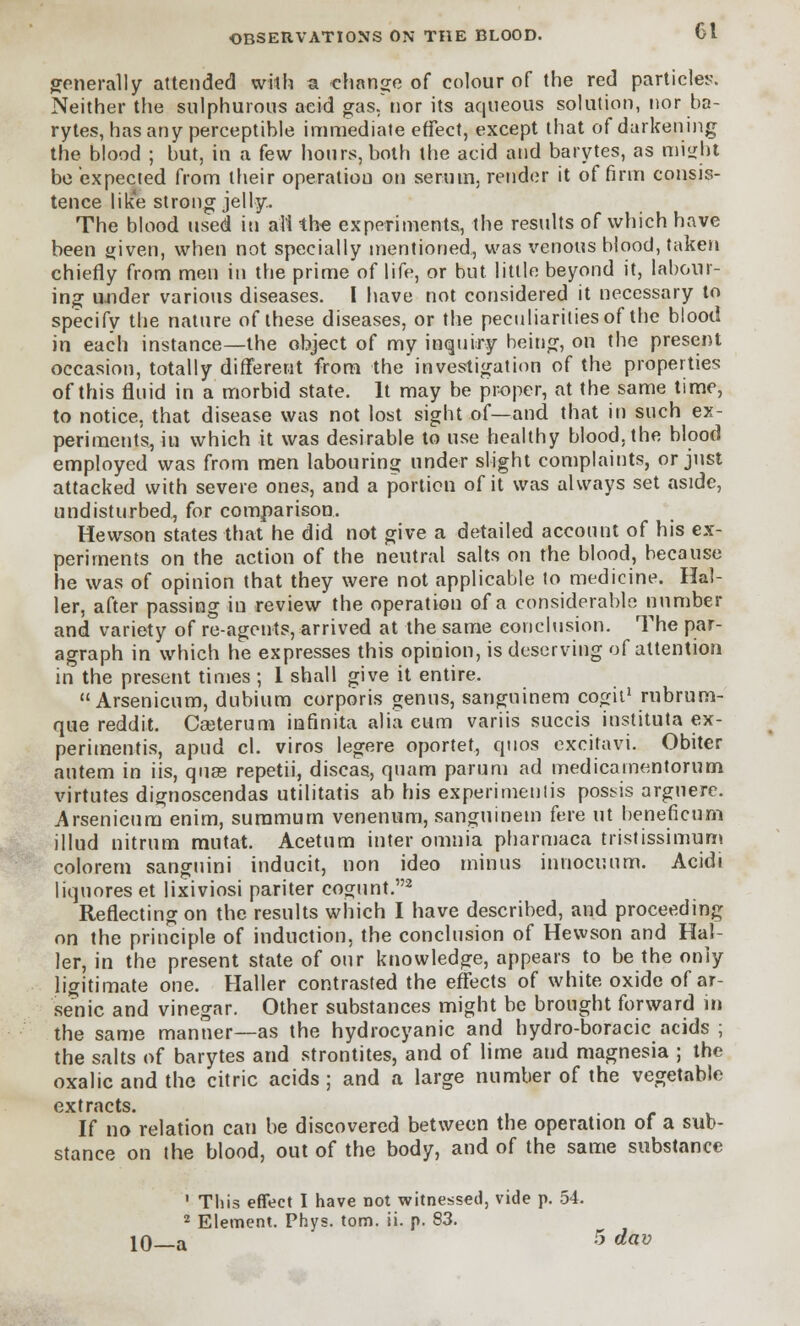 generally attended with a change of colour of the red particles. Neither the sulphurous acid gas. nor its aqueous solution, nor ba- rytes, has any perceptible immediate effect, except that of darkening the blood ; but, in a few hours, both the acid and barytes, as might be expected from their operatiou on serum, render it of firm consis- tence like strong jelly.. The blood used iti all the experiments, the results of which have been given, when not specially mentioned, was venous blood, taken chiefly from men in the prime of life, or but little beyond it, labour- ing under various diseases. I have not considered it necessary to specify the nature of these diseases, or the peculiarities of the blood in each instance—the object of my inquiry being, on the present occasion, totally different from the investigation of the properties of this fluid in a morbid state. It may be proper, at the same time, to notice, that disease was not lost sight of—and that in such ex- periments, in which it was desirable to use healthy blood, the blood employed was from men labouring under slight complaints, or just attacked with severe ones, and a portion of it was always set aside, undisturbed, for comparison. Hewson states that he did not give a detailed account of his ex- periments on the action of the neutral salts on the blood, because he was of opinion that they were not applicable to medicine. Hal- ler, after passing in review the operation of a considerable number and variety of re-agents, arrived at the same conclusion. The par- agraph in which he expresses this opinion, is deserving of attention in the present times ; 1 shall give it entire. Arsenicum, dubium corporis genus, sanguinem cogit1 rnbrum- que reddit. Cseterum infinita alia cum variis succis instituta ex- perimentis, apud cl. viros legere oportet, quos excitavi. Obiter autem in iis, quae repetii, discas, quam parum ad medicamentorum virtutes dignoscendas utilitatis ab his experimentis possis argnere. Arsenicum enim, suramutn venenum, sanguinem fere ut beneficum illud nitrum mutat. Acetum inter omnia pharmaca tristissimum colorem sanguini inducit, non ideo minus innocuum. Acidi liquores et lixiviosi pariter cogunt.2 Reflecting on the results which I have described, and proceeding on the principle of induction, the conclusion of Hewson and Hal- ler, in the present state of our knowledge, appears to be the only ligitimate one. Haller contrasted the effects of white oxide of ar- senic and vinegar. Other substances might be brought forward in the same manner—as the hydrocyanic and hydro-boracic acids ; the salts of barytes and strontites, and of lime and magnesia ; the oxalic and the citric acids ; and a large number of the vegetable extracts. If no relation can be discovered between the operation of a sub- stance on the blood, out of the body, and of the same substance 1 This effect I have not witnessed, vide p. 54. 2 Element. Phys. torn. ii. p. 83. 10—a 5 d«v