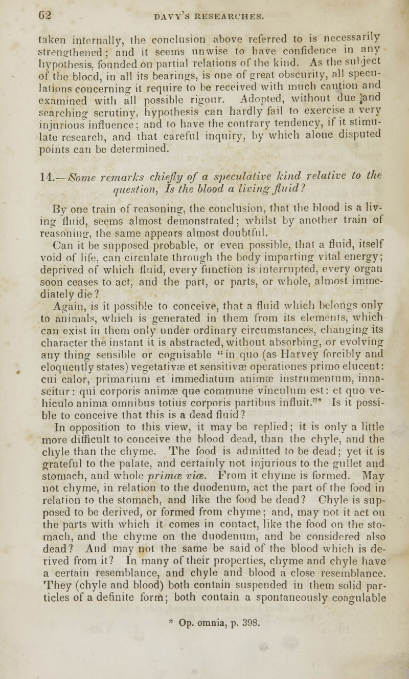 taken internally, the conclusion above referred to is necessarily strengthened; and it seems unwise to have confidence in any hypothesis, founded on partial relations of the kind. As the sulject of the blood, in all its bearings, is one of great obscurity, all specu- lations concerning it require to be received with much caution and examined with all possible rigour. Adopted, without due ?and searching scrutiny, hypothesis can hardly fail to exercise a very injurious'influence; and to have the contrary tendency, if it stimu- late research, and that careful inquiry, by which alone disputed points can be determined. 14.—Some remarks chiefly of a speculative kind relative to the question, Is the blood a living fluid? By one train of reasoning, the conclusion, that the blood is a liv- ing fluid, seems almost demonstrated; whilst by another train of reasoning, the same appears almost doubtful. Can it be supposed probable, or even possible, that a fluid, itself void of life, can circulate through the body imparting vital energy; deprived of which fluid, every function is interrupted, every organ soon ceases to act. and the part, or parts, or whole, almost imme- diately die? Again, is it possible to conceive, that a fluid which belongs only to animals, which is generated in them from its elements, which can exist in them only under ordinary circumstances, changing its character the instant it is abstracted, without absorbing, or evolving any thing sensible or cognisable in quo (as Harvey forcibly and eloquently states) vegetativae et sensitives operationes primo elucent: cui calor, primarium et immediatum animse instrnmentum, inna- scitur: qui corporis animae que commune vinculum est: et quo ve- hiculo anima omnibus totius corporis partibns influit.* Is it possi- ble to conceive that this is a dead fluid? In opposition to this view, it may be replied; it is only a little more difficult to conceive the blood dead, than the chyle, and the chyle than the chyme. The food is admitted to be dead; yet it is grateful to the palate, and certainly not injurious to the gullet and stomach, and whole prima} via,. From it chyme is formed. May not chyme, in relation to the duodenum, act the part of the food in relation to the stomach, and like the food be dead? Chyle is sup- posed to be derived, or formed from chyme; and, may not it act on the parts with which it comes in contact, like the food on the sto- mach, and the chyme on the duodenum, and be considered also dead? And may not the same be said of the blood which is de- rived from it? In many of their properties, chyme and chyle have a certain resemblance, and chyle and blood a close resemblance. They (chyle and blood) both contain suspended in them solid par- ticles of a definite form; both contain a spontaneously coagulable * Op. omnia, p. 398.