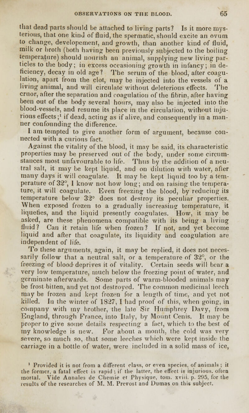 that dead parts should be attached to living parts? Is it more mys- terious, that one kind of fluid, the spermatic, should excite an ovum to change, developement, and growth, than another kind of fluid, milk or broth (both having been previously subjected to the boiling temperature) should nourish an animal, supplying new living par- ticles to the body; in excess occasioning growth in infancy; in de- ficiency, decay in old age? The serum of the blood, after coagu- lation, apart from the clot, may be injected into the vessels of a living animal, and will circulate without deleterious effects. The cruor, after the separation and coagulation of the fibrin, after having been out of the body several hours, may also be injected into the blood-vessels, and resume its place in the circulation, without inju- rious effects;1 if dead, acting as if alive, and consequently in a man- ner confounding the difference. I am tempted to give another form of argument, because con- nected with a curious fact. Against the vitality of the blood, it may be said, its characteristic properties may be preserved out of the body, under some circum- stances most unfavourable to life. Thus by the addition of a neu- tral salt, it may be kept liquid, and on dilution with water, after many days it will coagulate. It may be kept liquid too by a tem- perature of 32°, I know not how long; and on raising the tempera- ture, it will coagulate. Even freezing the blood, by reducing its temperature below 32° does not destroy its peculiar properties. When exposed frozen to a gradually increasing temperature, it liquefies, and the liquid presently coagulates. How, it may be asked, are these phenomena compatible with its being a living fluid? Can it retain life when frozen? If not, and yet become liquid and after that coagulate, its liquidity and coagulation are independent of life. To these arguments, again, it may be replied, it does not neces- sarily follow that a neutral salt, or a temperature of 32°, or the freezing of blood-deprives it of vitality. Certain seeds will bear a very low temperature, much below the freezing point of water, and germinate afterwards. Some parts of warm-blooded animals may- be frost bitten, and yet not destroyed. The common medicinal leech may be frozen and kept frozen for a length of time, and yet not killed. In the winter of 1827, I had proof of this, when going, in company with my brother, the late Sir Humphrey Davy, from England, through France, into Italy, by Mount Cenis. It may be proper to give some details respecting a fact, which to the best of my knowledge is new. For about a month, the cold was very severe, so much so, that some leeches which were kept inside the carriage in a bottle of water, were included in a solid mass of ice, 1 Provided it is not from a different class, or even species, of animals; it the former, a fatal effect is rapid ; if the latter, the effect is injurious, often mortal. Vide Annates de Cfiemie et Physique, torn, xviii. p. 295, for the results of the researches of M. M. Prevost and Dumas on this subject.