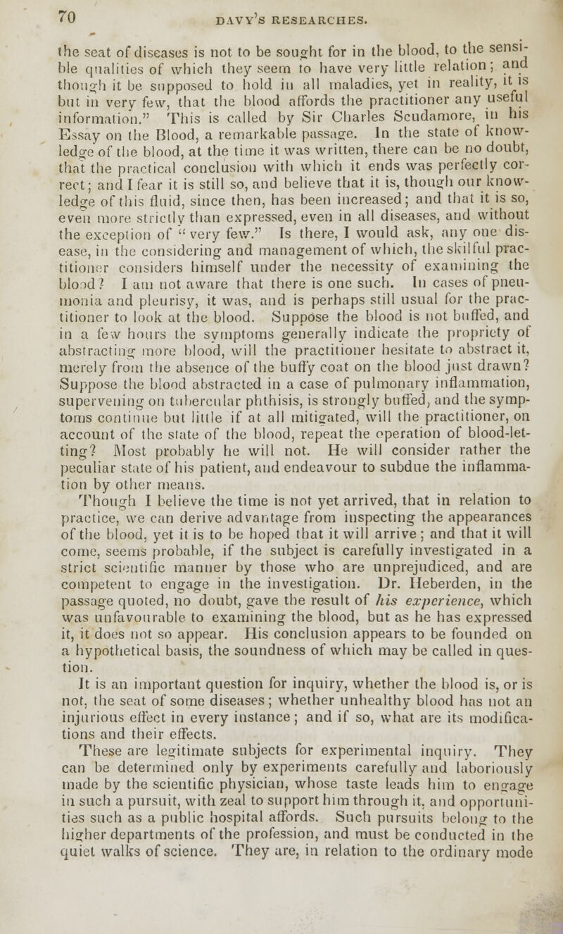 the seat of diseases is not to be sought for in the blood, to the sensi- ble qualities of which they seem to have very little relation; and though it be supposed to hold in all maladies, yet in reality, it is but in very few, that the blood affords the practitioner any useful information. This is called by Sir Charles Scudamore, in his Essay on the Blood, a remarkable passage. In the state of know- ledge of the blood, at the time it was written, there can be no doubt, thai the practical conclusion with which it ends was perfectly cor- rect; and I fear it is still so, and believe that it is, though our know- ledge of this fluid, since then, has been increased; and that it is so, even more strictly than expressed, even in all diseases, and without the exception of  very few. Is there, I would ask, any one dis- ease, in the considering and management of which, the skilful prac- titioner considers himself under the necessity of examining the blood? I am not aware that there is one such. In cases of pneu- monia and pleurisy, it was, and is perhaps still usual for the prac- titioner to look at the blood. Suppose the blood is not buffed, and in a few hours the symptoms generally indicate the propriety of abstracting more blood, will the practitioner hesitate to abstract it, merely from the absence of the buffy coat on the blood just drawn? Suppose the blood abstracted in a case of pulmonary inflammation, supervening on tubercular phthisis, is strongly buffed, and the symp- toms continue but little if at all mitigated, will the practitioner, on account of the state of the blood, repeat the operation of blood-let- ting? Most probably he will not. He will consider rather the peculiar state of his patient, and endeavour to subdue the inflamma- tion by other means. Though I believe the time is not yet arrived, that in relation to practice, we can derive advantage from inspecting the appearances of the blood, yet it is to be hoped that it will arrive ; and that it will come, seems probable, if the subject is carefully investigated in a strict scientific manner by those who are unprejudiced, and are competent to engage in the investigation. Dr. Heberden, in the passage quoted, no doubt, gave the result of his experience, which was unfavourable to examining the blood, but as he has expressed it, it does not so appear. His conclusion appears to be founded on a hypothetical basis, the soundness of which may be called in ques- tion. It is an important question for inquiry, whether the blood is, or is not, the seat of some diseases; whether unhealthy blood has not an injurious effect in every instance; and if so, what are its modifica- tions and their effects. These are legitimate subjects for experimental inquiry. They can be determined only by experiments carefully and laboriously made by the scientific physician, whose taste leads him to engage in such a pursuit, with zeal to support him through it. and opportuni- ties such as a public hospital affords. Such pursuits belong to the higher departments of the profession, and must be conducted in the quiet walks of science. They are, in relation to the ordinary mode