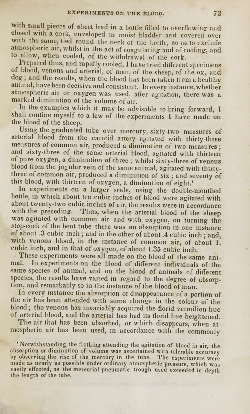 with small pieces of sheet lead in a bottle filled to overflowing and closed with a cork, enveloped in moist bladder and covered over with the same, tied round the neck of the bottle, so as to exclude atmospheric air, whilst in the act of coagulating and of cooling, and to allow, when cooled, of the withdrawal of ihe cork. Prepared thus, and rapidly cooled, I have tried different specimens of blood, venous and arterial, of man, of the sheep, of the ox, and dog; and the results, when the blood has been taken from a healthy animal, have been decisive and consistent. In every instance, whether atmospheric air or oxygen was used, after agitation, there was a marked diminution of the volume of air. In the examples which it may be advisable to bring forward, T shall confine myself to a few of the experiments 1 have made on the blood of the sheep. Using the graduated tube over mercury, sixty-two measures of arterial blood from the carotid artery agitated with thirty-three incisures of common air, produced a diminution of two measures ; and sixty-three of the same arterial blood, agitated with thirteen of pure oxygen, a diminution of three : whilst sixty-three of venous blood from the jugular vein of the same animal, agitated with thirty- three of common air, produced a diminution of six ; and seventy of this blood, with thirteen of oxygen, a diminution of eight.' In experiments on a larger scale, using the double-mouthed bottle, in which about ten cubic inches of blood were agitated with about twenty-two cubic inches of air, the results were in accordance with the preceding. Thus, when the arterial blood of the sheep was agitated with common air and with oxygen, on turning the stop-cock of the bent tube there was an absorption in one instance of about .3 cubic inch ; and in the other of about .4 cubic inch ; and, with venous blood, in the instance of common air, of about 1. cubic inch, and in that of oxygen, of about 1.35 cubic inch. These experiments were all made on the blood of the same ani- mal. In experiments on the blood of different individuals of the same species of animal, and on the blood of animals of different species, the results have varied in regard to the degree of absorp- tion, and remarkably so in the instance of the blood of man. In every instance the absorption or disappearance of a portion of the air has been attended with some change in the colour of the blood ; the venous has invariably acquired the florid vermilion hue of arterial blood, and the arterial has had its florid hue heightened. The air that has been absorbed, or which disappears, when at- mospheric air has been used, in accordance with the commonly 'Notwithstanding the frothing attending the agitation of blood in air, the absorption or diminution of volume was ascertained with tolerable accuracy by observing the rise of the mercury in the tube. The experiments were made as nearly as possible under ordinary atmospheric pressure, which was easily effected, as the mercurial pneumatic trough used exceeded in depth the length of the tube.