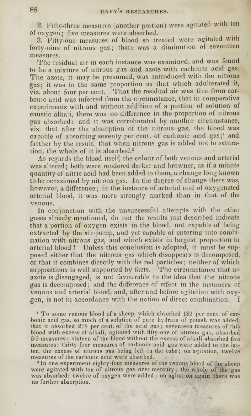 2. Fifty-throe measures (another portion) were agitated with ten of oxygen; five measures were ahsorbed. 3. Fifty-one measures of blood so treated were agitated with forty-nine of nitrous gas; there was a diminution of seventeen measures. The residual air in each instance was examined, and was found to be a mixture of nitrous gas and azote with carbonic acid gas. The azote, it may be presumed, was introduced with the nitrous gas; it was in the same proportion as that which adulterated it, viz. about four per cent. That the residual air was free from car- bonic acid was inferred from the circumstance, that in comparative experiments with and without addition of a portion of solution of caustic alkali, there was no difference in the proportion of nitrous gas absorbed: and it was corroborated by another circumstance, viz. that after the absorption of the nitrous gas, the blood was capable of absorbing seventy per cent, of carbonic acid gas;1 and farther by the result, that when nitrous gas is added not to satura- tion, the whole of it is absorbed.2 As regards the blood itself, the colour of both venous and arterial was altered; both were rendered darker and browner, as if a minute quantity of nitric acid had been added to them, a change long known to be occasioned by nitrous gas. In the degree of change there was. however, a difference; in the instance of arterial and of oxygenated arterial blood, it was more strongly marked than in that of the venous. In conjunction with the unsuccessful attempts with the other gases already mentioned, do not the results just described indicate that a portion of oxygen exists in the blood, not capable of being extracted by the air-pump, and yet capable of entering into combi- nation with nitrous gas, and which exists in largest proportion in arterial blood? Unless this conclusion is adopted, it must be sup- posed either that the nitrous gas which disappears is decomposed, or that it combines directly with the red particles; neither of which suppositions is well supported by facts. The circumstance that no azote is disengaged, is not favourable to the idea that the nitrous gas is decomposed; and the difference of effect in the instances of venous and arterial blood, and, after and before agitation with oxy- gen, is not in accordance with the notion of direct combination. I 1 To some venous blood of a sheep, which absorbed 182 per cent, of car- bonic acid gas, so much of a solution of pure hydrate of potash was added, that it absorbed 218 percent, of the acid gas; seventeen measures of this blood with excess of alkali, agitated with fifty-one of nitrous gas, absorbed 5*5 measures; sixteen of the blood without the excess of alkali absorbed five measures: thirty-four measures of carbonic- acid gas were added to the lat- ter, the excess of nitrous gas being left in the tube; on agitation, twelve measures of the carbonic acid were absorbed. * In one experiment eighty-four measures of the venous blood of the sheep were agitated with ten of nitrous gas over mercury; the whole of the gas was absorbed: twelve of oxygen were added ; on agitation again there was no further absorption.