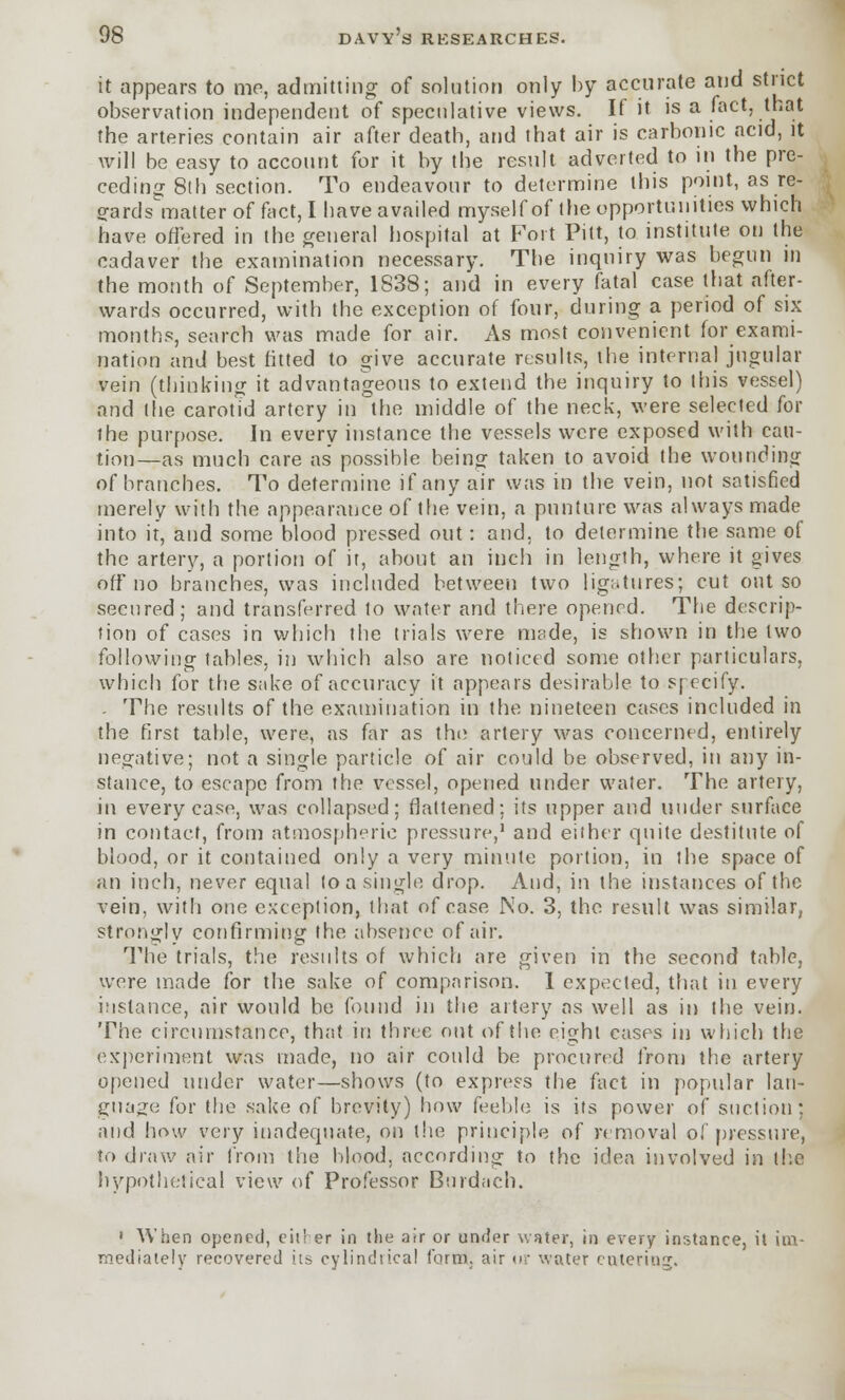 it appears to mo, admitting of solution only by accurate and strict observation independent of speculative views. It it is a fact, (hat the arteries contain air after death, and that air is carbonic acid, it will be easy to account for it by the result adverted to in the pre- ceding 8th section. To endeavour to determine this point, as re- gards matter of fact, I have availed myself of the opportunities which have offered in the general hospital at Fort Pitt, to institute on the cadaver the examination necessary. The inquiry was begun in the month of September, 1838; and in every fatal case that after- wards occurred, with the exception of four, during a period of six months, search was made for air. As most convenient for exami- nation and best fitted to give accurate results, the internal jugular vein (thinking it advantageous to extend the inquiry to this vessel) and the carotid artery in the middle of the neck, were selected for the purpose. In every instance the vessels were exposed with cau- tion—as much care as possible being taken to avoid the wounding of branches. To determine if any air was in the vein, not satisfied merely with the appearance of the vein, a punture was always made into it, and some blood pressed out: and. to determine the same of the artery, a portion of it, about an inch in length, where it gives off no branches, was included between two ligatures; cut out so secured; and transferred to water and there opened. The descrip- tion of cases in which the trials were made, is shown in the two following tables, in which also are noticed some other particulars, which for the sake of accuracy it appears desirable to specify. - The results of the examination in the nineteen cases included in the first table, were, as far as the artery was concerned, entirely negative; not a single particle of air could be observed, in any in- stance, to escape from the vessel, opened under water. The artery, in every case, was collapsed; flattened; its tipper and under surface in contact, from atmospheric pressure,1 and either quite destitute of blood, or it contained only a very minute portion, in the space of an inch, never equal to a single drop. And, in the instances of the vein, with one exception, that of case No. 3, the result was similar, strongly confirming the absence of air. The trials, the results of which are given in the second table, were made for the sake of comparison. 1 expected, that in every instance, air would be found in the artery as well as in the vein. The circumstance, that in three out of the eight cases in which the experiment was made, no air could be procured from the artery opened under water—shows (to express the fact in popular lan- guage for the sake of brevity) how feeble is its power of suction; and how very inadequate, on the principle of removal ol pressure, to draw air from the blood, according to the idea involved in the hypothetical view of Professor Bnrdach. 1 When opened, either in the air or under water, in every instance, it im- mediately recovered its cylindrical form, air ur water entering.