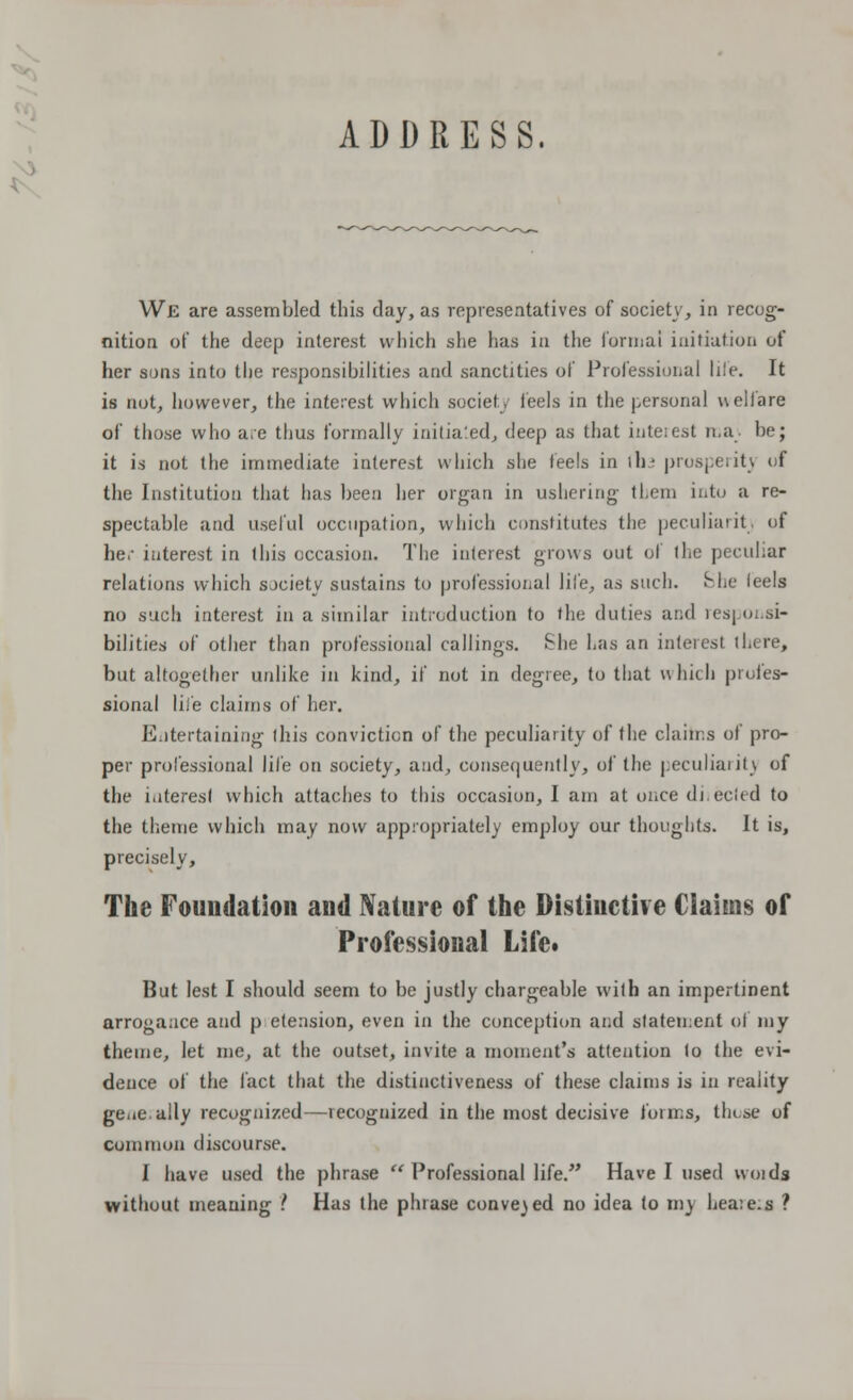 ADDRESS, We are assembled this day, as representatives of society, in recog- nition of the deep interest which she has in the formal initiation of her suns into the responsibilities and sanctities of Professional life. It is not, however, the interest which society feels in the personal welfare of those who are thus formally initialed, deep as that interest ma. be; it is not the immediate interest which she feels in ilu prosperity of the Institution that has been her organ in ushering them into a re- spectable and useful occupation, which constitutes the peculiarity of he.- interest in this occasion. The interest grows out of the peculiar relations which society sustains to professional life, as such. She leels no such interest in a similar introduction to the duties and responsi- bilities of other than professional callings. She has an interest there, but altogether unlike in kind, if not in degree, to that \\ hicli profes- sional life claims of her. Entertaining this conviction of the peculiarity of the claims of pro- per professional life on society, and, consequently, of the peculiarity of the interest which attaches to this occasion, I am at once di.ecied to the theme which may now appropriately employ our thoughts. It is, precisely, The Foundation and Nature of the Distinctive Claims of Professional Life. But lest I should seem to be justly chargeable with an impertinent arrogance and p etension, even in the conception and statement oi my theme, let me, at the outset, invite a moment's attention to the evi- dence of the fact that the distinctiveness of these claims is in reality geue.ally recognized—recognized in the most decisive forms, those of common discourse. I have used the phrase u Professional life. Have I used vvoids without meaning .' Has the phrase convened no idea to my hea:e.s ?