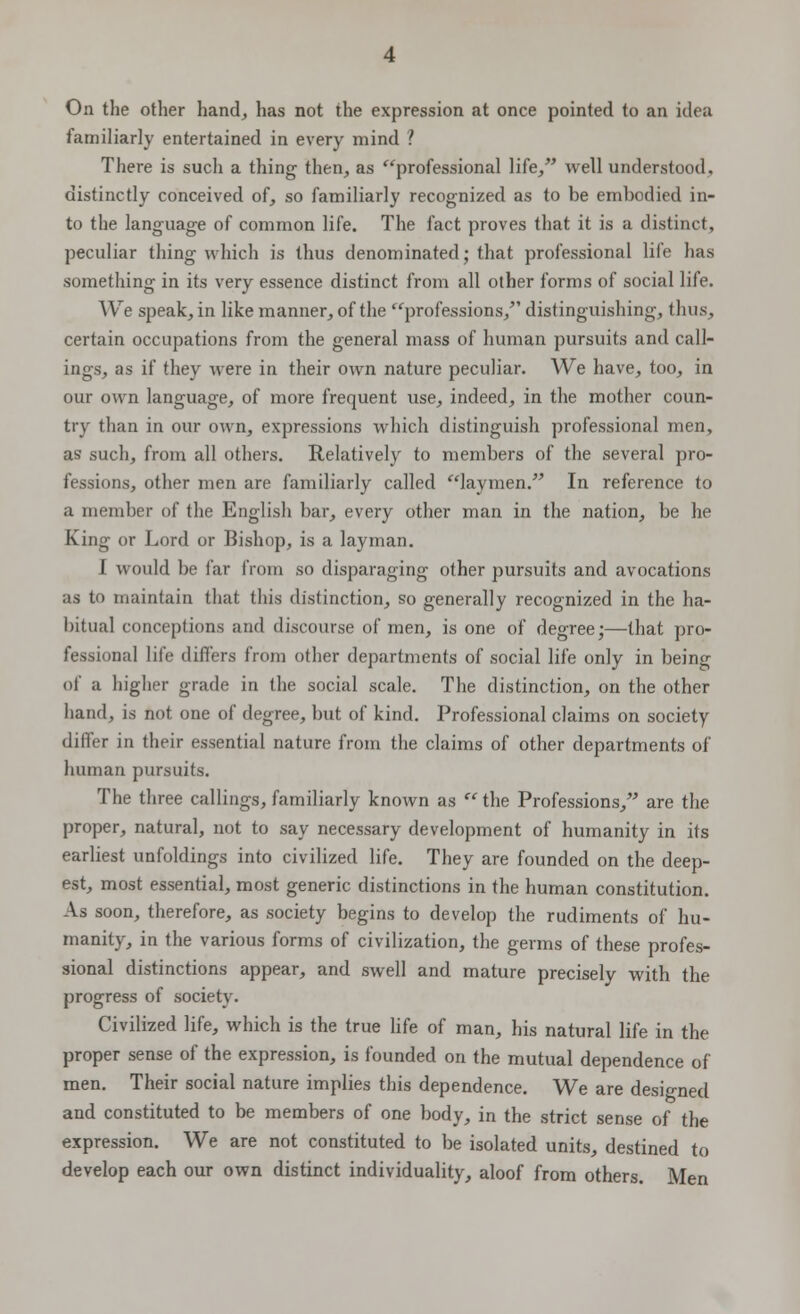 On the other hand, has not the expression at once pointed to an idea familiarly entertained in every mind ? There is such a thing then, as professional life, well understood, distinctly conceived of, so familiarly recognized as to be embodied in- to the language of common life. The fact proves that it is a distinct, peculiar thing which is thus denominated; that professional life has something in its very essence distinct from all other forms of social life. We speak, in like manner, of the professions, distinguishing, thus, certain occupations from the general mass of human pursuits and call- ings, as if they were in their own nature peculiar. We have, too, in our own language, of more frequent use, indeed, in the mother coun- try than in our own, expressions which distinguish professional men, as such, from all others. Relatively to members of the several pro- fessions, other men are familiarly called laymen. In reference to a member of the English bar, every other man in the nation, be he King or Lord or Bishop, is a layman. I would be far from so disparaging other pursuits and avocations as to maintain that this distinction, so generally recognized in the ha- bitual conceptions and discourse of men, is one of degree;—that pro- fessional life differs from other departments of social life only in being of a higher grade in the social scale. The distinction, on the other hand, is not one of degree, but of kind. Professional claims on society differ in their essential nature from the claims of other departments of human pursuits. The three callings, familiarly known as  the Professions, are the proper, natural, not to say necessary development of humanity in its earliest unfoldings into civilized life. They are founded on the deep- est, most essential, most generic distinctions in the human constitution. As soon, therefore, as society begins to develop the rudiments of hu- manity, in the various forms of civilization, the germs of these profes- sional distinctions appear, and swell and mature precisely with the progress of society. Civilized life, which is the true life of man, his natural life in the proper sense of the expression, is founded on the mutual dependence of men. Their social nature implies this dependence. We are designed and constituted to be members of one body, in the strict sense of the expression. We are not constituted to be isolated units, destined to develop each our own distinct individuality, aloof from others. Men