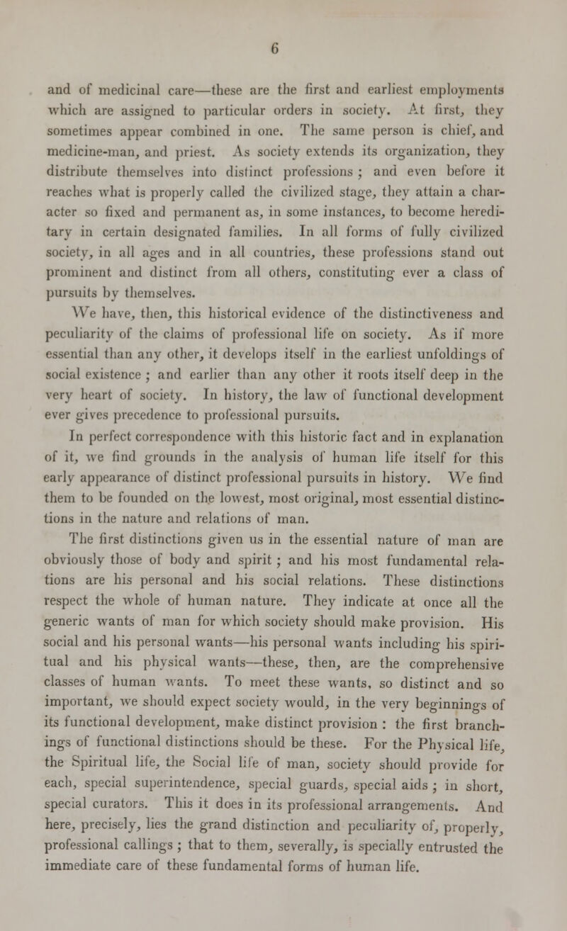 and of medicinal care—these are the first and earliest employments which are assigned to particular orders in society. At first, they sometimes appear combined in one. The same person is chief, and medicine-man, and priest. As society extends its organization, they distribute themselves into distinct professions ; and even before it reaches what is properly called the civilized stage, they attain a char- acter so fixed and permanent as, in some instances, to become heredi- tary in certain designated families. In all forms of fully civilized society, in all ages and in all countries, these professions stand out prominent and distinct from all others, constituting ever a class of pursuits by themselves. ^A e have, then, this historical evidence of the distinctiveness and peculiarity of the claims of professional life on society. As if more essential than any other, it develops itself in the earliest unfoldings of social existence ; and earlier than any other it roots itself deep in the very heart of society. In history, the law of functional development ever gives precedence to professional pursuits. In perfect correspondence with this historic fact and in explanation of it, we find grounds in the analysis of human life itself for this early appearance of distinct professional pursuits in history. We find them to be founded on the lowest, most original, most essential distinc- tions in the nature and relations of man. The first distinctions given us in the essential nature of man are obviously those of body and spirit ; and his most fundamental rela- tions are his personal and his social relations. These distinctions respect the whole of human nature. They indicate at once all the generic wants of man for which society should make provision. His social and his personal wants—his personal wants including his spiri- tual and his physical wants—these, then, are the comprehensive classes of human wants. To meet these wants, so distinct and so important, we should expect society would, in the very beginnings of its functional development, make distinct provision : the first branch- ings of functional distinctions should be these. For the Physical life, the Spiritual life, the Social life of man, society should provide for each, special superintendence, special guards, special aids ; in short, special curators. This it does in its professional arrangements. And here, precisely, lies the grand distinction and peculiarity of, properly, professional callings ; that to them, severally, is specially entrusted the immediate care of these fundamental forms of human life.