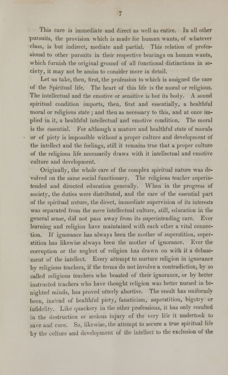 This care is immediate and direct as well as entire. In all other pursuits, the provision which is made for human wants, of whatever class, is but indirect, mediate and partial. This relation of profes- sional to other pursuits in their respective bearings on human wants, which furnish the original ground of all functional distinctions in so- ciety, it may not be amiss to consider more in detail. Let us take, then, first, the profession to which is assigned the care of the Spiritual life. The heart of this life is the moral or religious. The intellectual and the emotive or sensitive is but its body. A sound spiritual condition imports, then, first and essentially, a healthful moral or religious state ; and then as necessary to this, and at once im- plied in it, a healthful intellectual and emotive condition. The moral is the essential. For although a mature and healthful state of morals or of piety is impossible without a proper culture and development of the intellect and the feelings, still it remains true that a proper culture of the religious life necessarily draws with it intellectual and emotive culture and development. Originally, the whole care of the complex spiritual nature was de- volved on the same social functionary. The religious teacher superin- tended and directed education generally. When in the progress of society, the duties were distributed, and the care of the essential part of the spiritual nature, the direct, immediate supervision of its interests was separated from the mere intellectual culture, still, education in the general sense, did not pass away from its superintending care. Ever Iearninir and religion have maintained with each other a vital connec- tion. If ignorance has always been the mother of superstition, super- stition has likewise always been the mother of ignorance. Ever the corruption or the neglect of religion has drawn on with it a debase- ment of the intellect. Every attempt to nurture religion in ignorance by religious teachers, if the terms do not involve a contradiction, by so called religious teachers who boasted of their ignorance, or by better instructed teachers who have thought religion was better nursed in be- nighted minds, has proved utterly abortive. The result has uniformly been, insfcad of healthful piety, fanaticism, superstition, bigotry or infidelity. Like quackery in the other professions, it has only resulted in the destruction or serious injury of the very life it undertook to save and cure. So, likewise, the attempt to secure a true spiritual life by the culture and development of the intellect to the exclusion of the