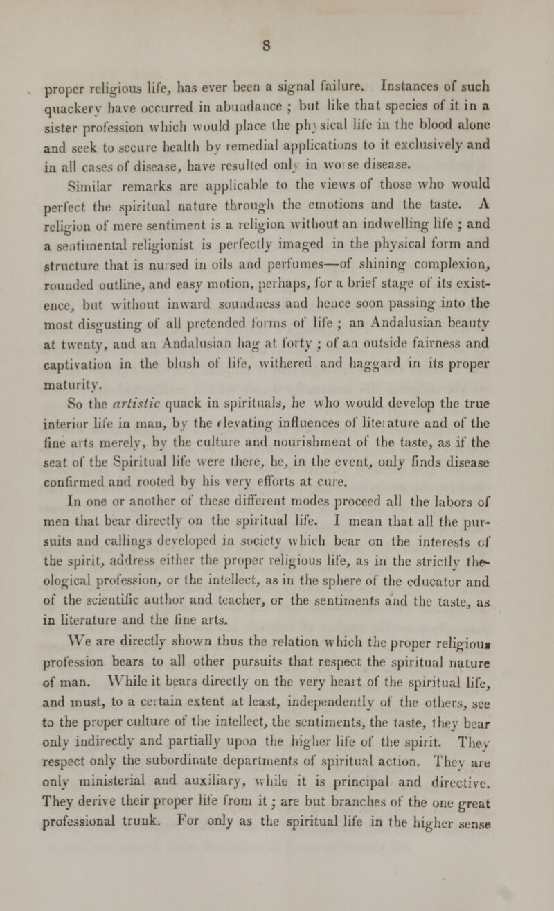 s proper religious life, has ever been a signal failure. Instances of such quackery have occurred in abundance ; but like that species of it in a sister profession which would place the physical life in the blood alone and seek to secure health by remedial applications to it exclusively and in all cases of disease, have resulted onl;. in worse disease. Similar remarks are applicable to the views of those who would perfect the spiritual nature through the emotions and the taste. A religion of mere sentiment is a religion without an indwelling life ; and a sentimental religionist is perfectly imaged in the physical form and structure that is nursed in oils and perfumes—of shining complexion, rounded outline, and easy motion, perhaps, lor a brief stage of its exist- ence, but without inward soundness and hence soon passing into the most disgusting of all pretended forms of life ; an Andalusian beauty at twenty, and an Andalusian hag at forty ; of an outside fairness and captivation in the blush of life, withered and haggard in its proper maturity. So the artistic quack in spirituals, he who would develop the true interior life in man, by the elevating influences of lite.'ature and of the fine arts merely, by the culture and nourishment of the taste, as if the seat of the Spiritual life were there, he, in the event, only finds disease confirmed and rooted by his very efforts at cure. In one or another of these different modes proceed all the labors of men that bear directly on the spiritual life. I mean that all the pur- suits and callings developed in society which bear on the interests of the spirit, address either the proper religious life, as in the strictly the- ological profession, or the intellect, as in the sphere of the educator and of the scientific author and teacher, or the sentiments and the taste, as in literature and the fine arts. We are directly shown thus the relation which the proper religious profession bears to all other pursuits that respect the spiritual nature of man. While it bears directly on the very heart of the spiritual life, and must, to a certain extent at least, independently of the others, see to the proper culture of the intellect, the sentiments, the taste, they bear only indirectly and partially upon the higher life of the spirit. They respect only the subordinate departments of spiritual action. They are only ministerial and auxiliary, while it is principal and directive. They derive their proper life from it; are but branches of the one great professional trunk. For only as the spiritual life in the higher sense