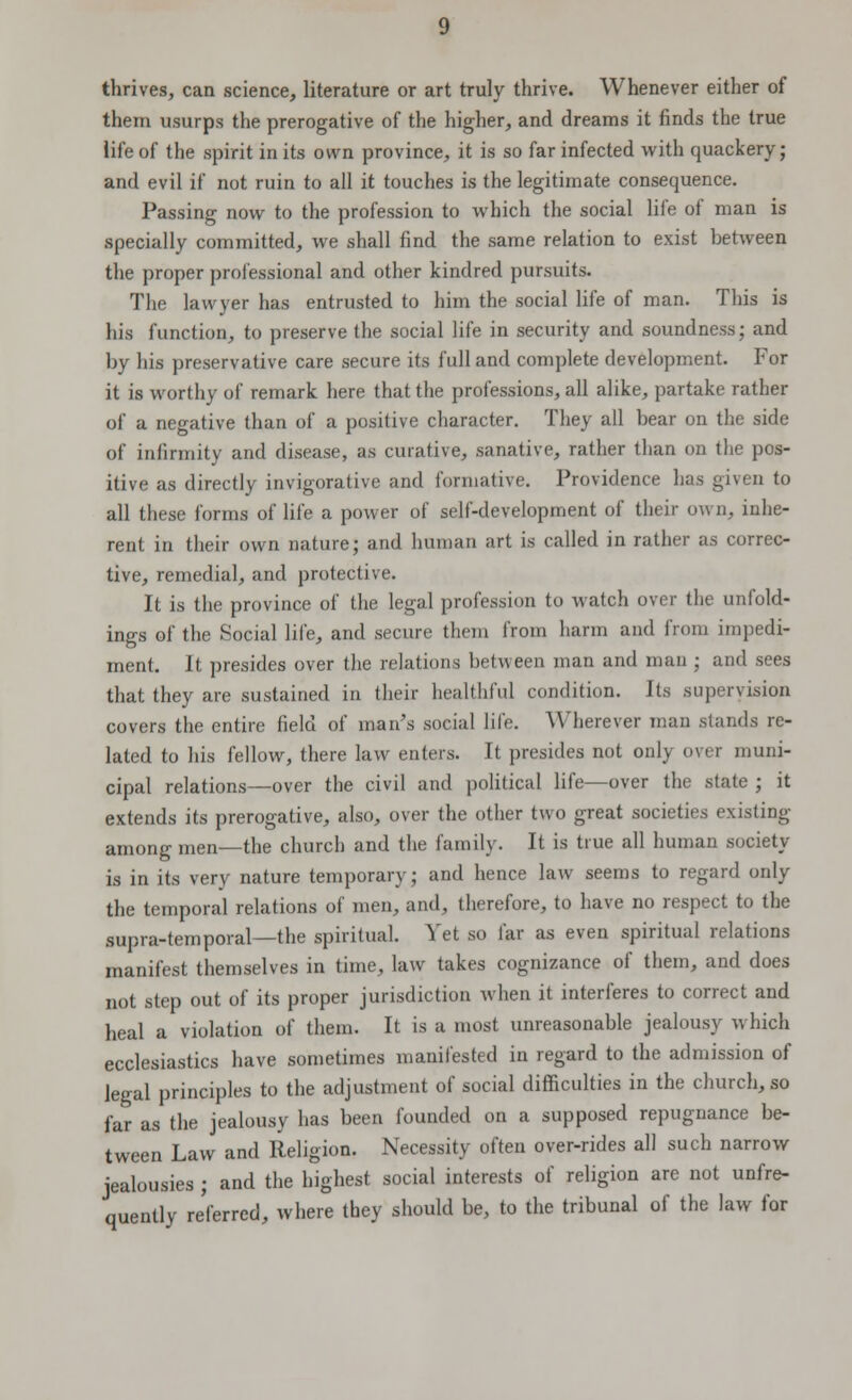 thrives, can science, literature or art truly thrive. Whenever either of them usurps the prerogative of the higher, and dreams it finds the true iife of the spirit in its own province, it is so far infected with quackery; and evil if not ruin to all it touches is the legitimate consequence. Passing now to the profession to which the social life of man is specially committed, we shall find the same relation to exist between the proper professional and other kindred pursuits. The lawyer has entrusted to him the social life of man. This is his function, to preserve the social life in security and soundness; and by his preservative care secure its full and complete development. For it is worthy of remark here that the professions, all alike, partake rather of a negative than of a positive character. They all bear on the side of infirmity and disease, as curative, sanative, rather than on the pos- itive as directly invigorative and formative. Providence has given to all these forms of life a power of self-development of their own, inhe- rent in their own nature; and human art is called in rather as correc- tive, remedial, and protective. It is the province of the legal profession to watch over the unfold- ings of the Social life, and secure them from harm and from impedi- ment. It presides over the relations between man and man ; and sees that they are sustained in their healthful condition. Its supervision covers the entire field of man's social life. Wherever man stands re- lated to his fellow, there law enters. It presides not only over muni- cipal relations—over the civil and political life—over the state ; it extends its prerogative, also, over the other two great societies existing among men—the church and the family. It is true all human society is in its very nature temporary; and hence law seems to regard only the temporal relations of men, and, therefore, to have no respect to the supra-temporal—the spiritual. Yet so far as even spiritual relations manifest themselves in time, law takes cognizance of them, and does not step out of its proper jurisdiction when it interferes to correct and heal a violation of them. It is a most unreasonable jealousy which ecclesiastics have sometimes manifested in regard to the admission of legal principles to the adjustment of social difficulties in the church, so far as the jealousy has been founded on a supposed repugnance be- tween Law and Religion. Necessity often over-rides all such narrow jealousies ; and the highest social interests of religion are not unfre- quently referred, where they should be, to the tribunal of the law for