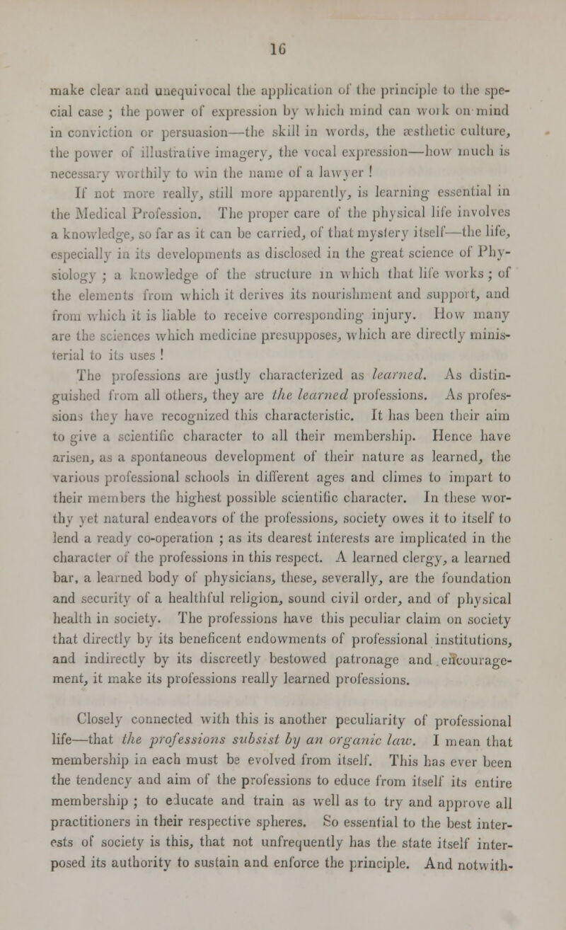 make clear and unequivocal the application oj the principle to the spe- cial case ; the power of expression by which mind can work on mind in conviction or persuasion—the skill in words, the aesthetic culture, the power of illustrative imagery, the vocal expression—how much is necessary worthily to win the name of a lawyer ! If not more really, still more apparently, is learning essential in the Medical Profession. The proper care of the physical life invo a knowledge, so far as it can be carried, of that mystery itself—the life, especially in its developments as disclosed in the great science of Phy- siology ; a knowledge of the structure in which that life works; of the elements from which it derives its nourishment and support, and from which it is liable to receive corresponding injury. How many are the sciences which medicine presupposes, which are direct!} minis- terial to its uses ! The professions are justly characterized as learned. As distin- guished from all others, they are the learned professions. As profes- sions they have recognized this characteristic. It has been their aim to give a scientific character to all their membership. Hence have arisen, as a spontaneous development of their nature as learned, the various professional schools in different ages and climes to impart to their members the highest possible scientific character. In these wor- thy yet natural endeavors of the professions, society owes it to itself to lend a ready co-operation ; as its dearest interests are implicated in the character of the professions in this respect. A learned clergy, a learned bar, a learned body of physicians, these, severally, are the foundation and security of a healthful religion, sound civil order, and of physical health in society. The professions have this peculiar claim on society that directly by its beneficent endowments of professional institutions, and indirectly by its discreetly bestowed patronage and .encourage- ment, it make its professions really learned professions. Closely connected with this is another peculiarity of professional life—that the professions subsist by an organic law. I mean that membership in each must be evolved from itself. This has ever been the tendency and aim of the professions to educe from itself its entire membership ; to educate and train as well as to try and approve all practitioners in their respective spheres. So essential to the best inter- ests of society is this, that not unfrequently has the state itself inter- posed its authority to sustain and enforce the principle. And notv\ ith-