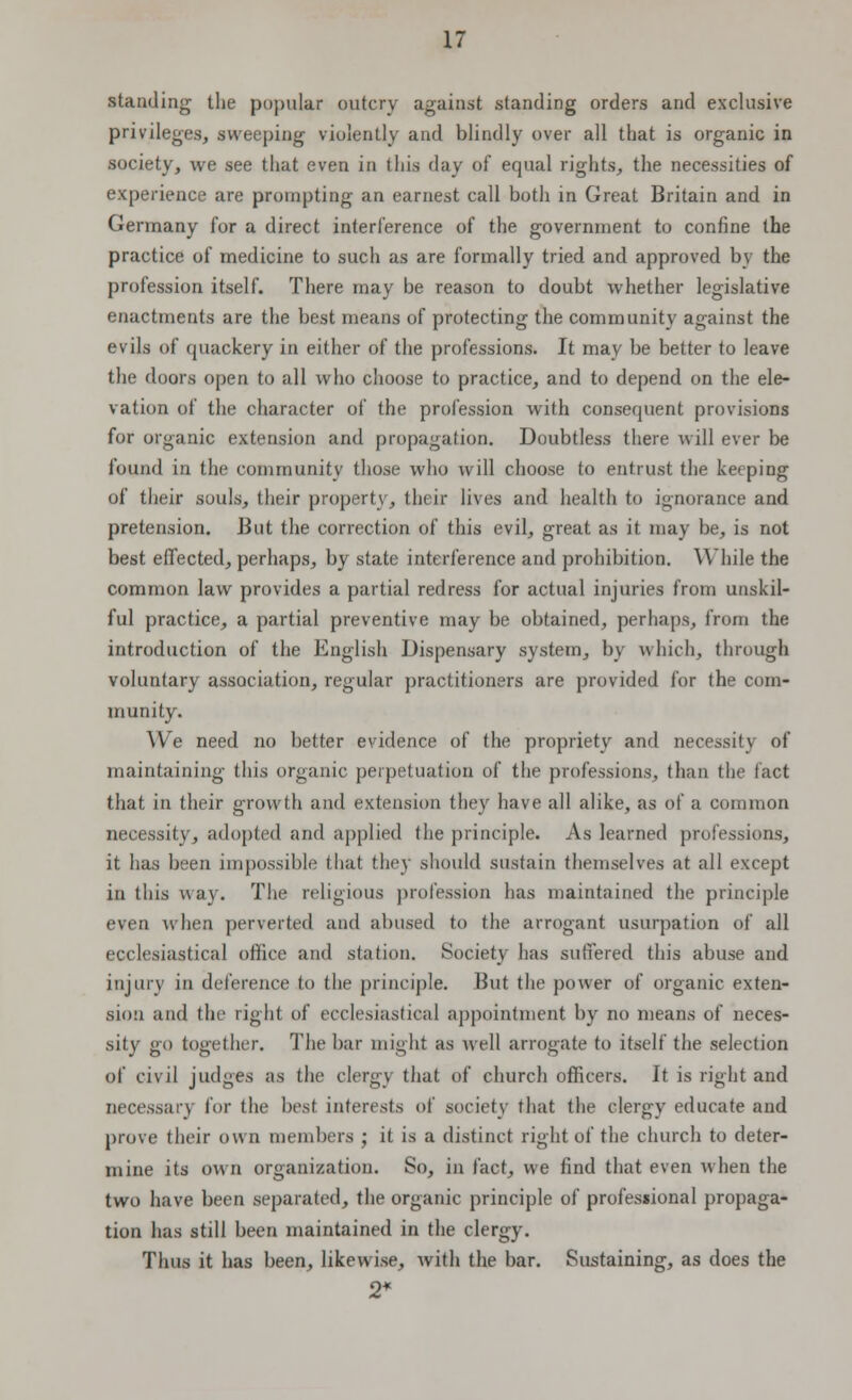 standing the popular outcry against standing orders and exclusive privileges, sweeping violently and blindly over all that is organic in society, we see that even in this day of equal rights, the necessities of experience are prompting an earnest call both in Great Britain and in Germany for a direct interference of the government to confine the practice of medicine to such as are formally tried and approved by the profession itself. There may be reason to doubt whether legislative enactments are the best means of protecting the community against the evils of quackery in either of the professions. It may be better to leave the doors open to all who choose to practice, and to depend on the ele- vation of the character of the profession with consequent provisions for organic extension and propagation. Doubtless there will ever be found in the community those who will choose to entrust the keeping of their souls, their property, their lives and health to ignorance and pretension. But the correction of this evil, great as it may be, is not best effected, perhaps, by state interference and prohibition. While the common law provides a partial redress for actual injuries from unskil- ful practice, a partial preventive may be obtained, perhaps, from the introduction of the English Dispensary system, by which, through voluntary association, regular practitioners are provided for the com- munity. We need no better evidence of the propriety and necessi!\ of maintaining this organic perpetuation of the professions, than the fact that in their growth and extension they have all alike, as of a common necessity, adopted and applied the principle. As learned professions, it has been impossible that they should sustain themselves at all except in this way. The religious profession has maintained the principle even when perverted and abused to the arrogant usurpation of all ecclesiastical office and station. Society has suffered this abuse and injury in deference to the principle. But the power of organic exten- sion and the right of ecclesiastical appointment by no means of neces- sity go together. The bar might as well arrogate to itself the selection of civil judges as the clergy that of church officers. It is right and necessary for the lust interests of society that the clergy educate and prove their own members ; it is a distinct right of the church to deter- mine its own organization. So, in fact, we find that even when the two have been separated, the organic principle of profesiional propaga- tion has still been maintained in the clergy. Thus it has been, likewise, with the bar. Sustaining, as does the 2*