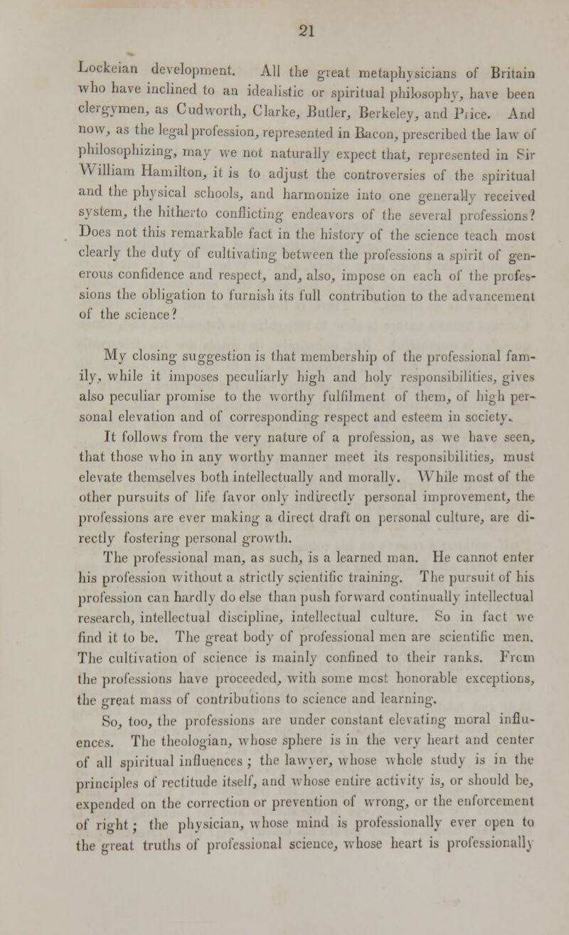 Lockeian development All the great metaphysicians of Britain who have inclined to an idealistic or spiritual philosophy, have been clergymen, as Cudworth, Clarke, Butler, Berkeley, and Price. And now, as the legal profession, represented in Bacon, prescribed the law of philosophizing, may we not naturally expect that, represented in Sir William Hamilton, it is to adjust the controversies of the spiritual and the physical schools, and harmonize into one generally received system, the hitherto conflicting endeavors of the several professions? Does not this remarkable fact in the history of the science teach most clearly the duty of cultivating between the professions a spirit of gen- erous confidence and respect, and, also, impose on each of the pr< I - sions the obligation to furnish its lull contribution to the advancement of the science? My closing suggestion is that membership of the professional fam- ily, while it imposes peculiarly high and holy responsibilities, gives also peculiar promise to the worthy fulfilment of them, of high per- sonal elevation and of corresponding respect and esteem in society. It follows from the very nature of a profession, as i\ e have seen, that those who in any worthy manner meet its responsibilities, must elevate themselves both intellectually and morally. While mosi of tin other pursuits of life favor only indirectly personal improvement, the professions are ever making a direct draft on personal culture, are di- rectly fostering personal growth. The professional man, as such, is a learned man. He cannot enter his profession v, ithout a strictly scientific training. The pursuit of his profession can hardh do else than push forward continually intellectual research, intellectual discipline, intellectual culture. So in fact we find it to be. The great body of professional men are scientific men. The cultivation of science is mainly confined to their ranks. From the professions have proceeded, with some most honorable exceptions. the great mass of contributions to science and learning. So, too, the professions are under constant elevating moral influ- ences. The theologian, whose sphere is in the very heart and center of all spiritual influences ; the lawyer, whose whole stud} is in the principles of rectitude itself, and whose entire activity is, or should be, expended on the correction or prevention of wrong, or the enforcement of richt • the physician, whose mind is professionally ever open to the great truths of professional science, whose heart is professional!)