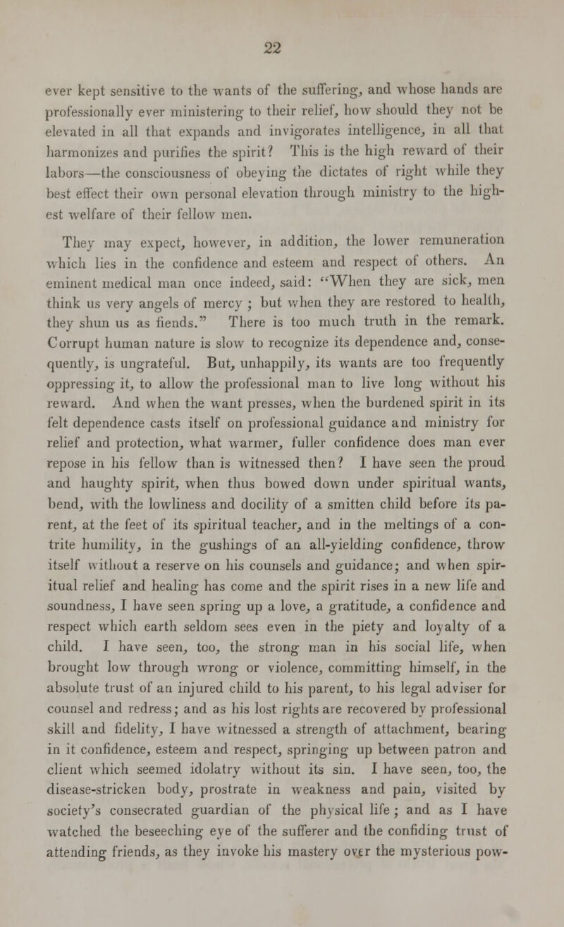 ever kept sensitive to the wants of the suffering, and whose hands are professionally ever ministering to their relief, how should they not be elevated in all that expands and invigorates intelligence, in all thai harmonizes and purifies the spirit? This is the high reward of their labors—the consciousness of obeying the dictates of right while they best effect their own personal elevation through ministry to the high- est welfare of their fellow men. They may expect, however, in addition, the lower remuneration which lies in the confidence and esteem and respect of others. An eminent medical man once indeed, said: When they are sick, men think us very angels of mercy ; but when they are restored to health, they shun us as fiends. There is too much truth in the remark. Corrupt human nature is slow to recognize its dependence and, conse- quently, is ungrateful. But, unhappily, its wants are too frequently oppressing it, to allow the professional man to live long without his reward. And when the want presses, when the burdened spirit in its felt dependence casts itself on professional guidance and ministry for relief and protection, what warmer, fuller confidence does man ever repose in his fellow than is witnessed then? I have seen the proud and haughty spirit, when thus bowed down under spiritual wants, bend, with the lowliness and docility of a smitten child before its pa- rent, at the feet of its spiritual teacher, and in the meltings of a con- trite humility, in the gushings of an all-yielding confidence, throw itself without a reserve on his counsels and guidance; and when spir- itual relief and healing has come and the spirit rises in a new life and soundness, I have seen spring up a love, a gratitude, a confidence and respect which earth seldom sees even in the piety and loyalty of a child. I have seen, too, the strong man in his social life, when brought low through wrong or violence, committing himself, in the absolute trust of an injured child to his parent, to his legal adviser for counsel and redress; and as his lost rights are recovered by professional skill and fidelity, I have witnessed a strength of attachment, bearing in it confidence, esteem and respect, springing up between patron and client which seemed idolatry without its sin. I have seen, too, the disease-stricken body, prostrate in weakness and pain, visited by society's consecrated guardian of the physical life ; and as I have watched the beseeching eye of the sufferer and the confiding trust of attending friends, as they invoke his mastery over the mysterious pow-
