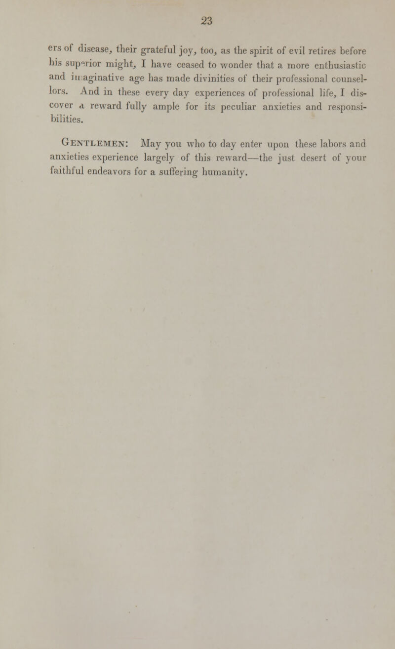 ers of disease, their grateful joy, too, as the spirit of evil retires before his superior might, I have ceased to wonder that a more enthusiastic and imaginative age has made divinities of their professional counsel- lors. And in these every day experiences of professional life, I dis- cover a reward fully ample l'or its peculiar anxieties and responsi- bilities. Gentlemen: May you who to day enter upon these labors and anxieties experience largely of this reward—the just desert of your faithful endeavors for a suffering humanity.