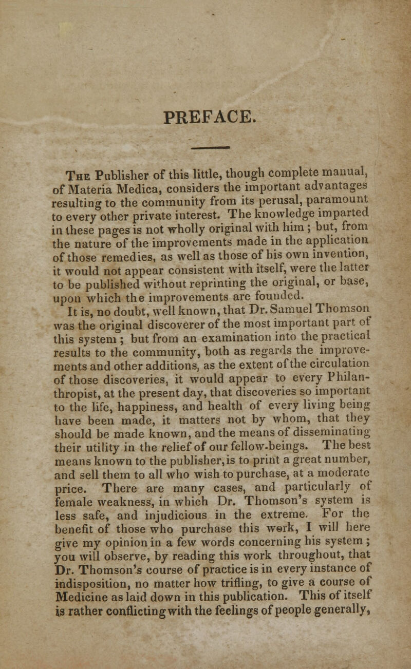 PREFACE. The Publisher of this little, though complete manual, of Materia Medica, considers the important advantages resulting to the community from its perusal, paramount to every other private interest. The knowledge imparted in these pages is not wholly original with him; but, from the nature of the improvements made in the application of those remedies, as well as those of his own invention, it would not appear consistent with itself, were the latter to be published without reprinting the original, or base, upon which the improvements are founded. It is, no doubt, well known, that Dr. Samuel Thomson was the original discoverer of the most important part of this system ; but from an examination into the practical results to the community, both as regards the improve- ments and other additions, as the extent of the circulation of those discoveries, it would appear to every Philan- thropist, at the present day, that discoveries so important to the life, happiness, and health of every living being have been made, it matters not by whom, that they should be made known, and the means of disseminating their utility in the relief of our fellow-beings. The best means known to the publisher,is to print a great number, and sell them to all who wish to purchase, at a moderate price. There are many cases, and particularly of female weakness, in which Dr. Thomson's system is less safe, and injudicious in the extreme. For the benefit of those who purchase this work, I will here give my opinion in a few words concerning his system ; you will observe, by reading this work throughout, that Dr. Thomson's course of practice is in every instance of indisposition, no matter how trifling, to give a course of Medicine as laid down in this publication. This of itself is rather conflicting with the feelings of people generally,