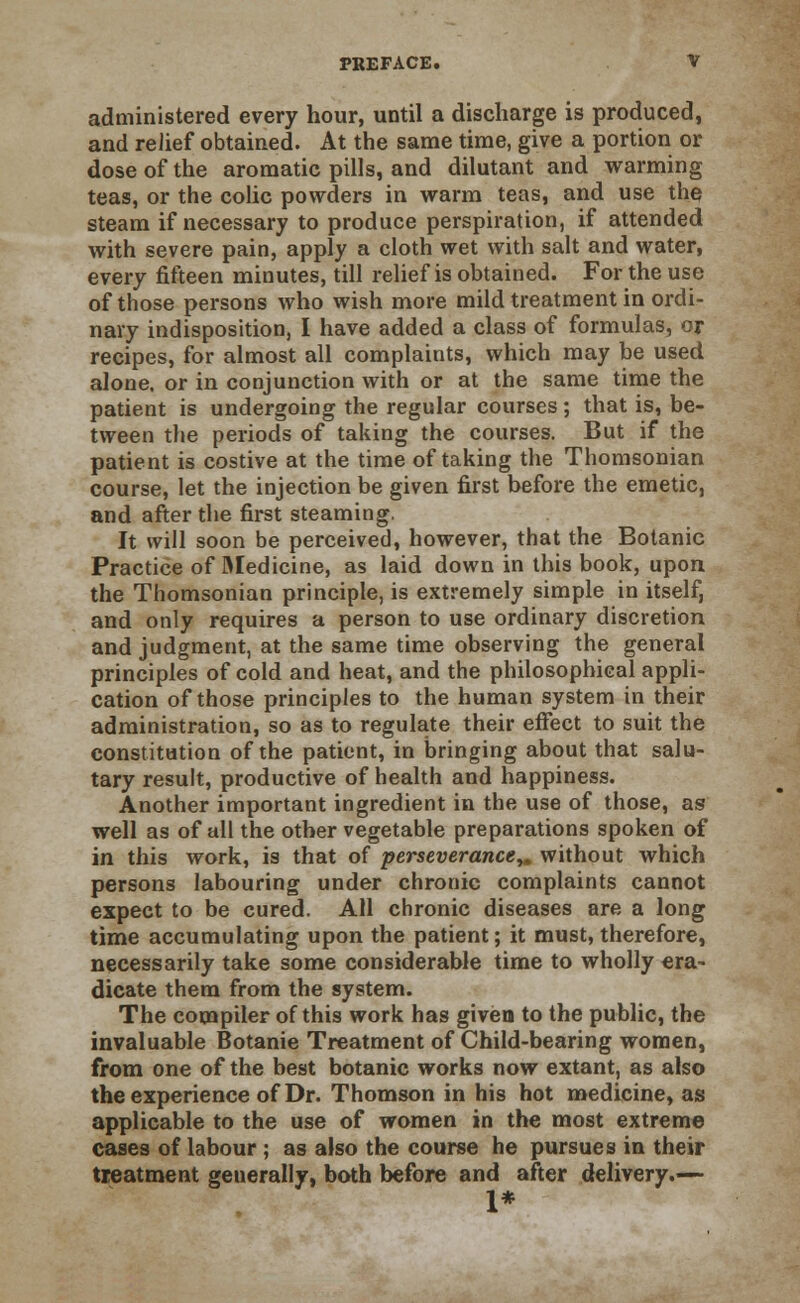 administered every hour, until a discharge is produced, and relief obtained. At the same time, give a portion or dose of the aromatic pills, and dilutant and warming teas, or the colic powders in warm teas, and use the steam if necessary to produce perspiration, if attended with severe pain, apply a cloth wet with salt and water, every fifteen minutes, till relief is obtained. For the use of those persons who wish more mild treatment in ordi- nary indisposition, I have added a class of formulas, or recipes, for almost all complaints, which may be used alone, or in conjunction with or at the same time the patient is undergoing the regular courses; that is, be- tween the periods of taking the courses. But if the patient is costive at the time of taking the Thomsonian course, let the injection be given first before the emetic, and after the first steaming. It will soon be perceived, however, that the Botanic Practice of Medicine, as laid down in this book, upon the Thomsonian principle, is extremely simple in itself, and only requires a person to use ordinary discretion and judgment, at the same time observing the general principles of cold and heat, and the philosophical appli- cation of those principles to the human system in their administration, so as to regulate their effect to suit the constitution of the patient, in bringing about that salu- tary result, productive of health and happiness. Another important ingredient in the use of those, as well as of all the other vegetable preparations spoken of in this work, is that of perseverance,, without which persons labouring under chronic complaints cannot expect to be cured. All chronic diseases are a long time accumulating upon the patient; it must, therefore, necessarily take some considerable time to wholly era- dicate them from the system. The compiler of this work has given to the public, the invaluable Botanie Treatment of Child-bearing women, from one of the best botanic works now extant, as also the experience of Dr. Thomson in his hot medicine, as applicable to the use of women in the most extreme cases of labour ; as also the course he pursues in their treatment generally, both before and after delivery.-— 1*