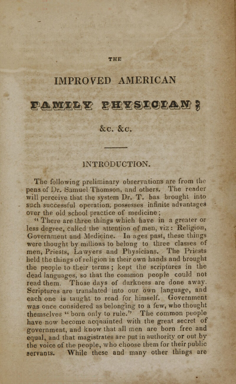 THE IMPROVED AMERICAN &c. &c. INTRODUCTION. The following preliminary observations are from the pens of Dr. Samuel Thomson, and others. The reader will perceive that the system Dr. T. has brought into such successful operation, possesses infinite advantages over the old school practice of medicine ;  There are three things which have in a greater or less degree, called the attention of men, viz: Religion, Government and Medicine. In ages past, these things were thought by millions to belong to three classes of men, Priests, Lawyers and Physicians, The Priests held the things of religion in their own hands and brought the people to their terms ; kept the scriptures in the dead languages, so that the common people could not read them. Those days of darkness are done away. Scriptures are translated into our own language, and each one is taught to read for himself. Government was once considered as belonging to a few, who thought themselves  born only to rule. The common people have now become acqnainted with the great secret of government, and know that all men are born free and equal, and that magistrates are put in authority or out by the voice of the people, who choose them for their public servants. While these and many other things are