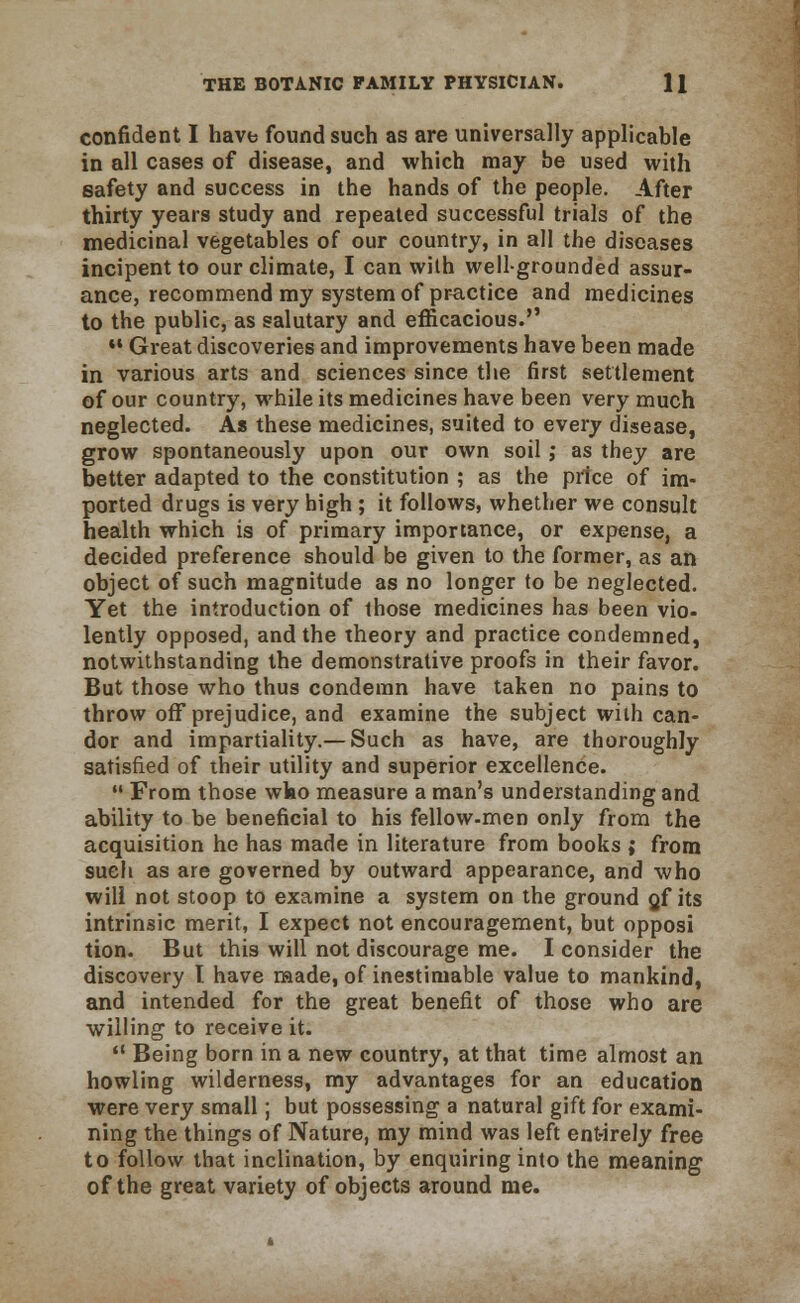 confident I have found such as are universally applicable in all cases of disease, and which may be used with safety and success in the hands of the people. After thirty years study and repeated successful trials of the medicinal vegetables of our country, in all the diseases incipent to our climate, I can with well-grounded assur- ance, recommend my system of practice and medicines to the public, as salutary and efficacious.  Great discoveries and improvements have been made in various arts and sciences since the first settlement of our country, while its medicines have been very much neglected. As these medicines, suited to every disease, grow spontaneously upon our own soil; as they are better adapted to the constitution ; as the price of im- ported drugs is very high ; it follows, whether we consult health which is of primary importance, or expense, a decided preference should be given to the former, as an object of such magnitude as no longer to be neglected. Yet the introduction of those medicines has been vio- lently opposed, and the theory and practice condemned, notwithstanding the demonstrative proofs in their favor. But those who thus condemn have taken no pains to throw off prejudice, and examine the subject with can- dor and impartiality.— Such as have, are thoroughly satisfied of their utility and superior excellence.  From those wko measure a man's understanding and ability to be beneficial to his fellow-men only from the acquisition he has made in literature from books ; from such as are governed by outward appearance, and who will not stoop to examine a system on the ground gf its intrinsic merit, I expect not encouragement, but opposi tion. But this will not discourage me. I consider the discovery t have made, of inestimable value to mankind, and intended for the great benefit of those who are willing to receive it.  Being born in a new country, at that time almost an howling wilderness, my advantages for an education were very small; but possessing a natural gift for exami- ning the things of Nature, my mind was left entirely free to follow that inclination, by enquiring into the meaning1 of the great variety of objects around me.