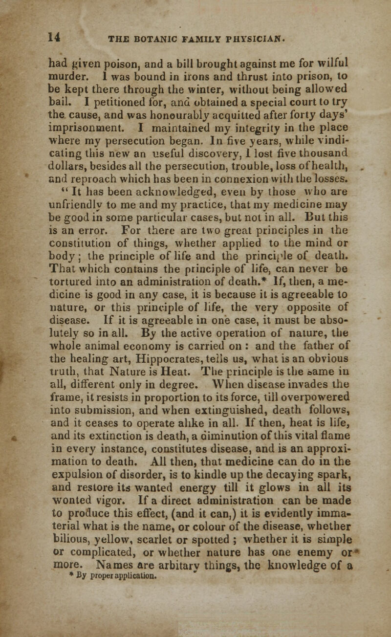 had given poison, and a bill brought against me for wilful murder. 1 was bound in irons and thrust into prison, to be kept there through the winter, without being allowed bail. I petitioned lor, and obtained a special court to try the. cause, and was honourably acquitted after forty days' imprisonment. I maintained my integrity in the place where my persecution began. In five years, while vindi- cating this new an useful discovery, 1 lost five thousand dollars, besides all the persecution, trouble, loss of health, and reproach which has been in connexion with the losses.  It has been acknowledged, even by those who are unfriendly to me and my practice, that my medicine may be good in some particular cases, but not in all. But this is an error. For there are two great principles in the constitution of things, whether applied to the mind or body; the principle of life and the principle of death. That which contains the principle of life, can never be tortured into an administration of death.* If, then, a me- dicine is good in any case, it is because it is agreeable to nature, or this principle of life, the very opposite of disease. If it is agreeable in one case, it must be abso- lutely so in all. By the active operation of nature, the whole animal economy is carried on : and the father of the healing art, Hippocrates, tells us, what is an obvious truth, that Nature is Heat. The principle is the &ame in all, different only in degree. When disease invades the frame, it resists in proportion to its force, till overpowered into submission, and when extinguished, death follows, and it ceases to operate alike in all. If then, heat is life, and its extinction is death, a diminution of this vital flame in every instance, constitutes disease, and is an approxi- mation to death. All then, that medicine can do in the expulsion of disorder, is to kindle up the decaying spark, and restore its wanted energy till it glows in all its wonted vigor. If a direct administration can be made to produce this effect, (and it can,) it is evidently imma- terial what is the name, or colour of the disease, whether bilious, yellow, scarlet or spotted ; whether it is simple or complicated, or whether nature has one enemy or* more. Names are arbitary things, the knowledge of a * By proper application.