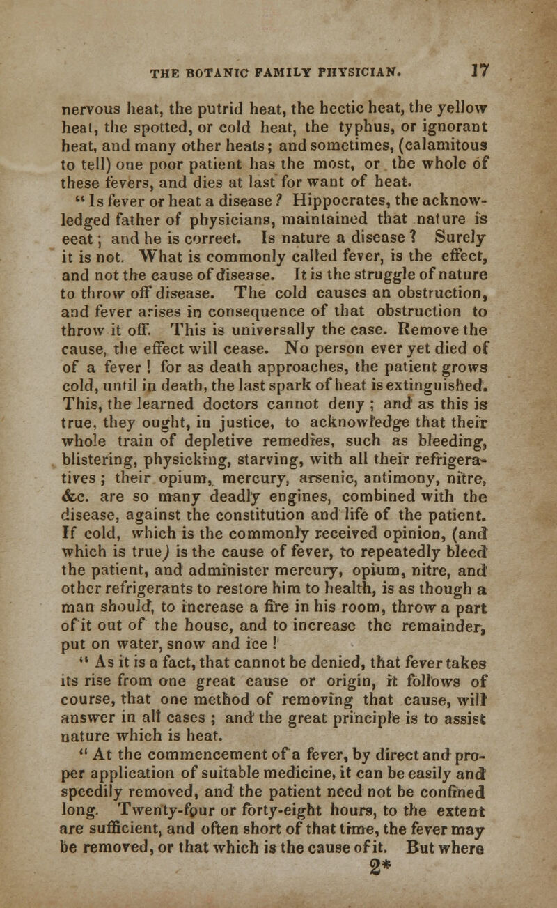 nervous heat, the putrid heat, the hectic heat, the yellow heat, the spotted, or cold heat, the typhus, or ignorant heat, and many other heats; and sometimes, (calamitous to tell) one poor patient has the most, or the whole of these fevers, and dies at last for want of heat. Is fever or heat a disease ? Hippocrates, the acknow- ledged father of physicians, maintained that nature is eeat; and he is correct. Is nature a disease ? Surely it is not. What is commonly called fever, is the effect, and not the cause of disease. It is the struggle of nature to throw off disease. The cold causes an obstruction, and fever arises in consequence of that obstruction to throw it off. This is universally the case. Remove the cause, the effect will cease. No person ever yet died of of a fever ! for as death approaches, the patient grows cold, until in death, the last spark of beat is extinguished'. This, the learned doctors cannot deny ; and as this is true, they ought, in justice, to acknowledge that their whole train of depletive remedies, such as bleeding, blistering, physicking, starving, with all their refrigera- tives ; their opium, mercury, arsenic, antimony, nitre, &c. are so many deadly engines, combined with the disease, against the constitution and life of the patient. If cold, which is the commonly received opinioD, (and which is truej is the cause of fever, to repeatedly bleed the patient, and administer mercury, opium, nitre, and other refrigerants to restore him to health, is as though a man should, to increase a fire in his room, throw a part of it out of the house, and to increase the remainder, put on water, snow and ice ! As it is a fact, that cannot be denied, that fever takes its rise from one great cause or origin, it follows of course, that one method of removing that cause, will answer in all cases ; and the great principle is to assist nature which is heat.  At the commencement of a fever, by direct and pro- per application of suitable medicine, it can be easily and speedily removed, and the patient need not be confined long. Twenty-fpur or forty-eight hours, to the extent are sufficient, and often short of that time, the fever may be removed, or that which is the cause of it. But where 2*