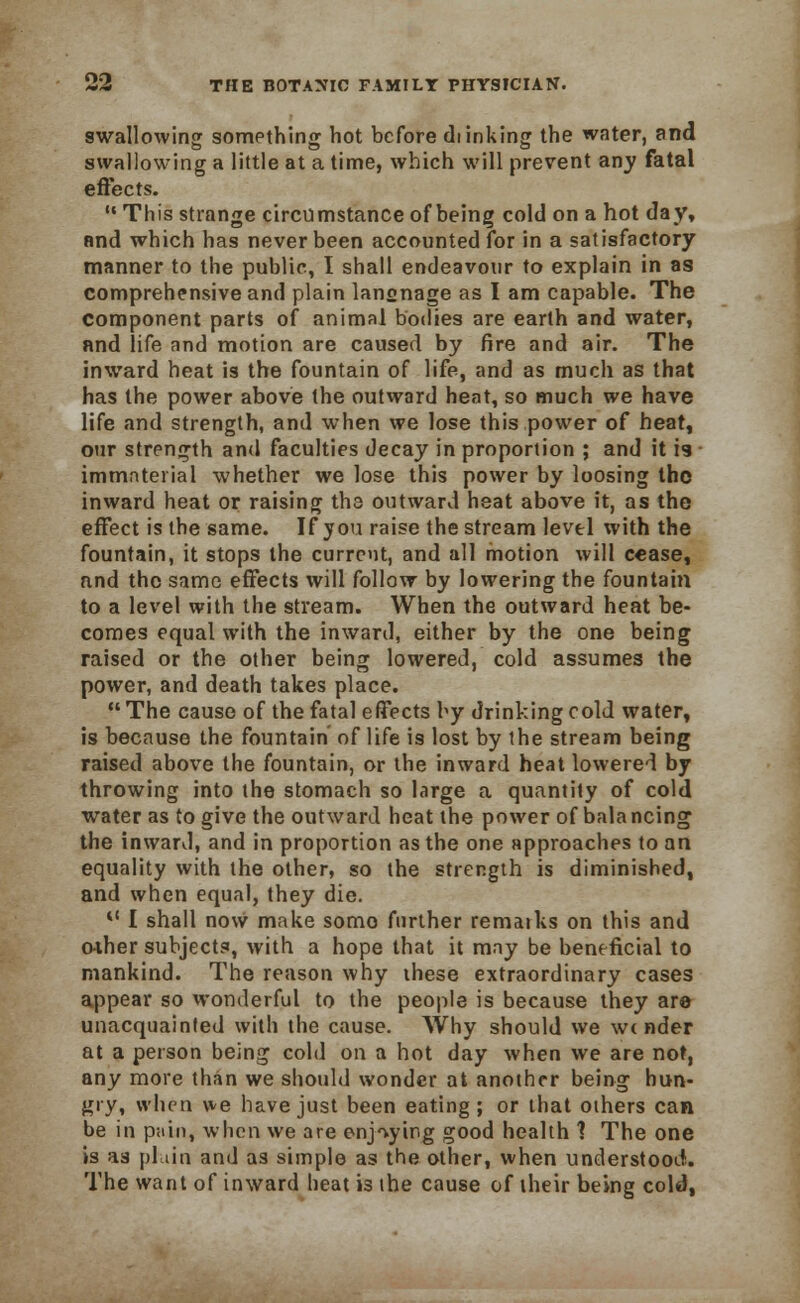 swallowing something hot before di inking the water, and swallowing a little at a time, which will prevent any fatal effects.  This strange circumstance of being cold on a hot day, and which has never been accounted for in a satisfactory manner to the public, I shall endeavour to explain in as comprehensive and plain lansnage as I am capable. The Component parts of animal bodies are earth and water, and life and motion are caused by fire and air. The inward heat is the fountain of life, and as much as that has the power above the outward heat, so much we have life and strength, and when we lose this power of heat, our strength and faculties decay in proportion ; and it 19 ■ immaterial whether we lose this power by loosing the inward heat or raising the outward heat above it, as the effect is the same. If you raise the stream level with the fountain, it stops the current, and all motion will cease, nnd the same effects will follow by lowering the fountain to a level with the stream. When the outward heat be- comes equal with the inward, either by the one being raised or the other being lowered, cold assumes the power, and death takes place.  The cause of the fatal effects by drinking cold water, is because the fountain of life is lost by the stream being raised above the fountain, or the inward heat lowered by throwing into the stomach so large a quantity of cold water as to give the outward heat the power of balancing; the inward, and in proportion as the one approaches to an equality with the other, so the strength is diminished, and when equal, they die. 0 I shall now make somo further remarks on this and o-ther subjects, with a hope that it may be beneficial to mankind. The reason why these extraordinary cases appear so wonderful to the people is because they are unacquainted with the cause. Why should we winder at a person being cold on a hot day when we are not, any more than we should wonder at another being hun- gry, when we have just been eating ; or that others can be in pain, when we are enjoying good health 1 The one is as plain and as simple as the other, when understood. The want of inward heat is the cause of their being cold,